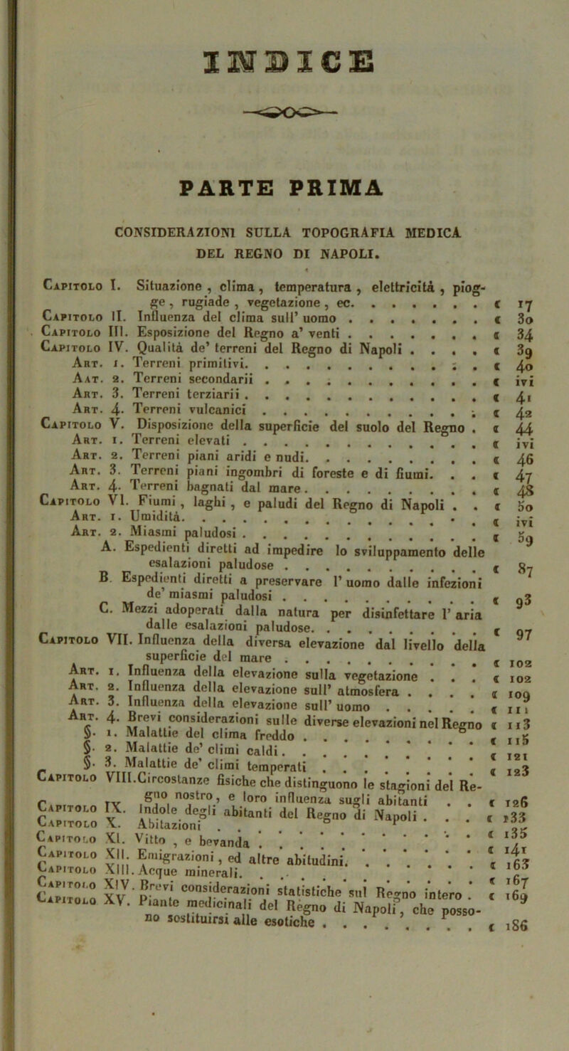 INDICE PARTE PRIMA CONSIDERAZIONI SULLA TOPOGRAFIA MEDICA DEL REGNO DI NAPOLI. « Capitolo I. Situazione , clima , temperatura , elettricità , piog ge , rugiade , vegetazione , ec Capitolo II. Influenza del clima sull’ uomo Capitolo III. Esposizione del Regno a’ venti Capitolo IV. Qualità de’ terreni del Regno di Napoli . . . Abt. I. Terreni primitivi ; Aat. 2. Terreni secondarii Art. 3. Terreni terziari! Art. 4- Terreni vulcanici Capitolo V. Disposizione della superficie del suolo del Regno Art. I. Terreni elevati Art. 2. Terreni piani aridi e nudi Art. 3. Terreni piani ingombri di foreste e di fiumi. . Art. 4- Terreni bagnati dal mare Capitolo VI. Fiumi, laghi , e paludi del Regno di Napoli . Art. I. Umidità Art. 2. Miasmi paludosi A. Espedienti^ diretti ad impedire lo sviluppamento dell esalazioni paludose B Espedienti diretti a preservare 1’ uomo dalle i’nfezio de miasmi paludosi C. Mezzi adoperati dalla natura per disinfettare 1’ ar dalle esalazioni paludose Capitolo VII. Influenza della diversa elevazione dal livello dell superficie del mare Art. I. Influenza della elevazione sulla vegetazione Art. 2. Influenza della elevazione sull’ atmosfera . . Art. 3. Influenza della elevazione sull’uomo . . .‘Considerazioni sulle diverse elevazioni nel Ree 5* I. Mdldtlie del clima freddo • . , . §. 2. Malattie de’climi caldi. . §■ .3. Malattie de climi temperati Capitolo VIII.Circostanze fisiche che distinguono le stagioni del R rAoiTn.n lY ® 'oro influenza sugli abitanti Capitolo IX. Indole degli abitanti del Regno di Napoli . Capitolo X. .Abitazioni “ ^ Capitolo XI. Vitto , e bevanda . Capitolo XII Emigrazioni, ed alWabUudini. Jjapitolo .\II1. Acque minerali. CApir'“ XV ‘=‘’®;‘^0'-azioni s'tatìstiche’sui Regno intero Capitolo XV. Piante raedicinai; HpI lì^r— ,i: c *7 c 3o c 34 c 39 c 4o c ivi c 4« c 42 ( H c ivi c 46 c 47 c 48 c So ( ivi ( h c 87 c 93 c 97 a c c ( f 0 c c 102 102 109 I I I ii3 115 I2I 123 ( 126 c »3.3 c i35 c i4i I i63 € 167 azioni siatisiiclie sul Regno intero . c 160 medicmal, del Régno di Napoli” che posso- no sostituirsi alle esotiche . . ... , . . t ,86