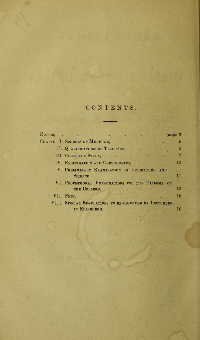 CONTENTS. Notice, ...... Chapter I. Schools op Medicine, .... II. Qualifications of Teachers, III. Course op Study, .... IV. Registration and Certificates, V. Preliminary Examination in Literature and Science, . . . . . YI. Professional Examinations for the Diploma of the College, . VII. Fees, ...... VIII. Special Regulations to be observed by Lecturers in Edinburgh, .... 'page 3 5 4 10 11 13 16 16