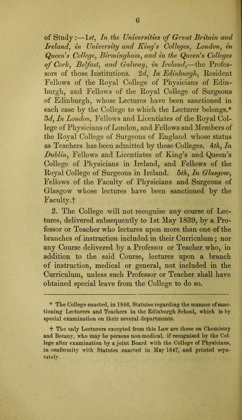 of Study :—1st, In the Universities of Great Britain and Ireland, in University and King's Colleges, London, in Queen's College, Birmingham, aW in the Queen's Colleges of Cork, Belfast, and Galway, in Ireland,—the Profes- sors of those Institutions. 2d, In Edinburgh, Resident Fellows of the Royal College of Physicians of Edin- burgh, and Fellows of the Royal College of Surgeons of Edinburgh, whose Lectures have been sanctioned in each case by the College to which the Lecturer belongs.* 3d, In London, Fellows and Licentiates of the Royal Col- lege of Physicians of London, and Fellows and Members of the Royal College of Surgeons of England whose status as Teachers has been admitted by those Colleges. A.th, In Dublin, Fellows and Licentiates of King’s and Queen’s College of Physicians in Ireland, and Fellows of the Royal College of Surgeons in Ireland. 5th, In Glasgow, Fellows of the Faculty of Physicians and Surgeons of Glasgow whose lectures have been sanctioned by the Faculty, j* 2. The College will not recognise any course of Lec- tures, delivered subsequently to 1st May 1839, by a Pro- fessor or Teacher who lectures upon more than one of the branches of instruction included in their Curriculum ; nor any Course delivered by a Professor or Teacher who, in addition to the said Course, lectures upon a branch of instruction, medical or general, not included in the Curriculum, unless such Professor or Teacher shall have obtained special leave from the College to do so. * The College enacted, in 1846, Statutes regarding the manner of sanc- tioning Lecturers and Teachers in the Edinburgh School, which is by special examination on their several departments. + The only Lecturers excepted from this Law are those on Chemistry and Botany, who may be persons non-medical, if recognised by the Col- lege after examination by a joint Board with the College of Physicians, in conformity with Statutes enacted in May 1847, and printed sepa- rately.