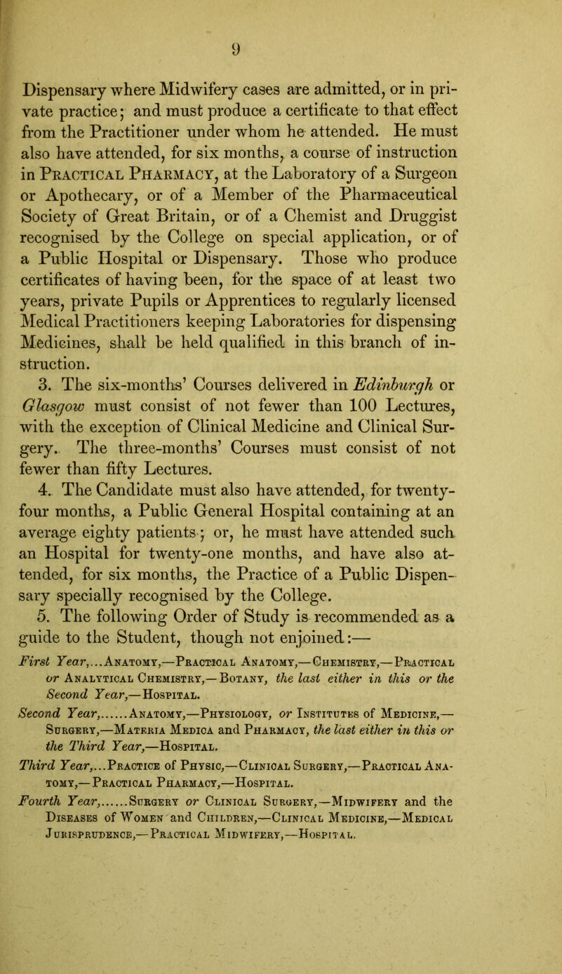 Dispensary where Midwifery cases are admitted, or in pri- vate practice; and must produce a certificate to that effect from the Practitioner under whom he attended. He must also have attended, for six months, a course of instruction in Practical Pharmacy, at the Laboratory of a Surgeon or Apothecary, or of a Member of the Pharmaeeutical Society of Great Britain, or of a Chemist and Druggist recognised by the College on special application, or of a Public Hospital or Dispensary. Those who produce certificates of having been, for the space of at least two years, private Pupils or Apprentices to regularly licensed Medical Practitioners keeping Laboratories for dispensing Medicines, shall be held qualified in this branch of in- struction. 3. The six-months’ Courses delivered in Edinburgh or Glasgow must consist of not fewer than 100 Lectures, with the exception of Clinical Medicine and Clinical Sur- gery.. The three-months’ Courses must consist of not fewer than fifty Lectures. 4. The Candidate must also have attended, for twenty- four months, a Public General Hospital containing at an average eighty patients-; or, he must have attended such an Hospital for twenty-one months, and have also at- tended, for six months, the Practice of a Public Dispen- sary specially recognised by the College. 5. The following Order of Study is recommended as a guide to the Student, though not enjoined:— First Year,...Anatomy,—Practical Anatomy,—Chemistry,—Practical or Analytical Chemistry,— Botany, the last either in this or the Second Year— Hospital. Second Year, Anatomy,—Physiology, or Institutes of Medicine,— Surgery,—Materia Medica and Pharmacy, the last either in this or the Third Year,—Hospital. Third Year,...Practice of Physic,—Clinical Surgery,—Practical Ana- tomy,— Practical Pharmacy,—Hospital. Fourth Year, Surgery or Clinical Surgery,—Midwifery and the Diseases of Women and Children,—Clinical Medicine,—Medical Jurisprudence,— Practical Midwifery,—Hospital.