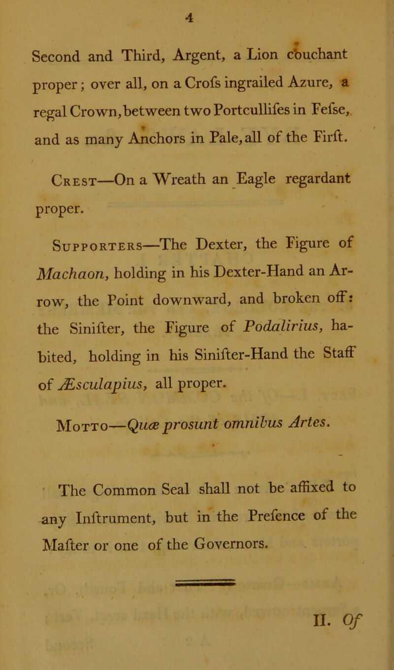 Second and Third, Argent, a Lion cbuchant proper; over all, on a Crofs ingrailed Azure, a regal Crown, between two Portcullifes in Fefse, and as many Anchors in Pale, all of the Firft. Crest—On a Wreath an Eagle regardant proper. Supporters—The Dexter, the Figure of Machaon, holding in his Dexter-Hand an Ar- row, the Point downward, and broken off: the Sinifter, the Figure of Podalirius, ha- bited, holding in his Sinifter-Hand the Staff t of Aesculapius, all proper. Motto—Qitce prosunt omnibus Artes. The Common Seal shall not he affixed to any Inftrument, but in the Prefence of the Mafter or one of the Governors. II. Of