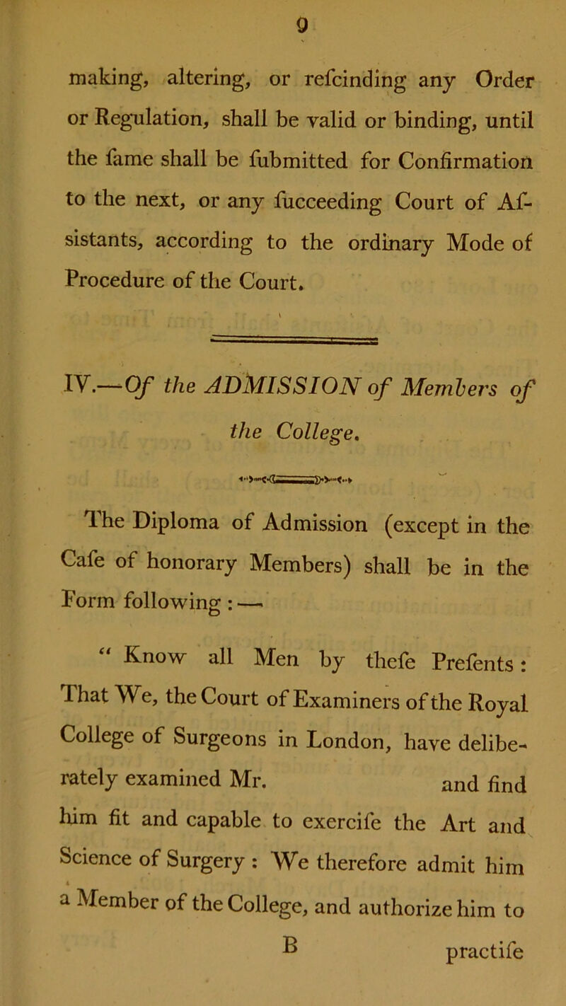 making, altering, or refcinding any Order or Regulation, shall be valid or binding, until the fame shall be fubmitted for Confirmation to the next, or any fucceeding Court of As- sistants, according to the ordinary Mode of Procedure of the Court. IV.—-Of the ADMISSION of Members of the College. The Diploma of Admission (except in the Cafe of honorary Members) shall be in the Form following: — “ Know all Men by tliefe Prefents: That We, the Court of Examiners of the Royal College of Surgeons in London, have delibe- rately examined Mr. and find him fit and capable to exercife the Art and Science of Surgery : We therefore admit him a Member of the College, and authorize him to B practife