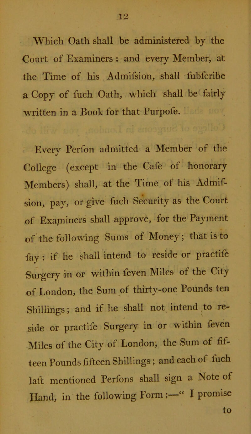 Which Oath shall be administered by the Court of Examiners : and every Member, at the Time of his Admifsion, shall fubfcribe a Copy of fuch Oath, which shall be fairly written in a Boole for that Purpofe. Every Perfon admitted a Member of the College (except in the Cafe of honorary Members) shall, at the Time of his Admif- sion, pay, or give fuch Security as the Court of Examiners shall approve, for the Payment of the following Sums of Money; that is to fay: if he shall intend to reside or practife Surgery in or within feven Miles of the City of London, the Sum of thirty-one Pounds ten Shillings; and if he shall not intend to re- side or practife Surgery in or within feven Miles of the City of London, the Sum of fif- teen Pounds fifteen Shillings; and each of luch lalt mentioned Perfons shall sign a Note of Hand, in the following Form  I promise to