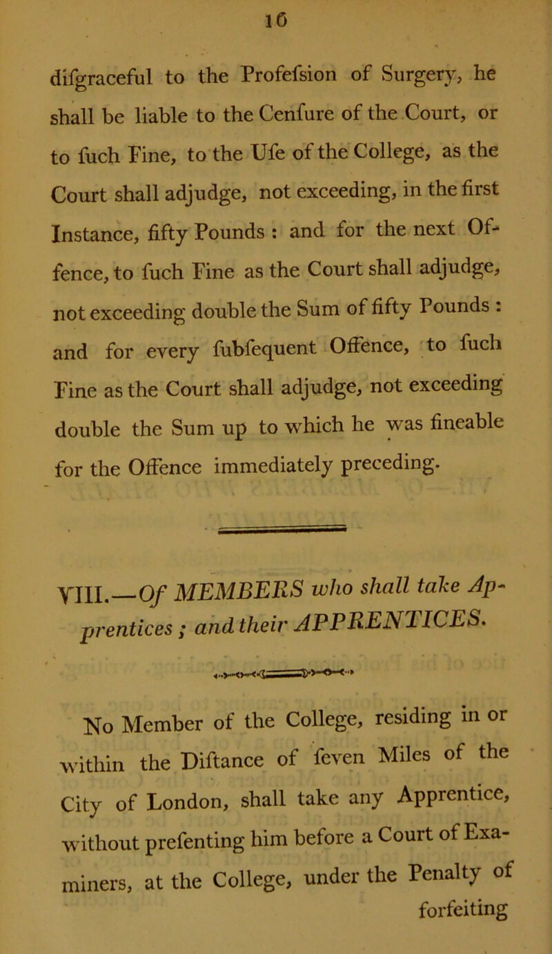 10 difgraceful to the Profefsion of Surgery, he shall be liable to the Cenfure of the Court, or to fuch Fine, to the Ufe of the College, as the Court shall adjudge, not exceeding, in the first Instance, fifty Pounds : and for the next Of- fence, to fuch Fine as the Court shall adjudge, not exceeding double the Sum of fifty Pounds . and for every fubfequent Offence, to fuch Fine as the Court shall adjudge, not exceeding double the Sum up to which he was fineable for the Offence immediately preceding. YIII.—Of MEMBERS who shall take Ap- prentices ; and their APPRENTICES. No Member of the College, residing in or within the Diftance of feven Miles of the City of London, shall take any Apprentice, without prefenting him before a Court of Exa- miners, at the College, under the Penalty of forfeiting