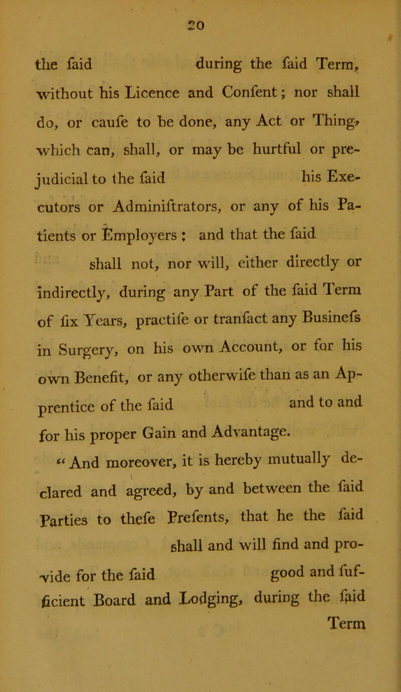 the faid during the faid Terra, without his Licence and Confent; nor shall do, or caufe to be done, any Act or Thing* which can, shall, or may be hurtful or pre- judicial to the faid his Exe- cutors or Adminiftrators, or any of his Pa- tients or Employers : and that the faid shall not, nor will, either directly or indirectly, during any Part of the faid Term of fix Years, practife or tranfact any Businefs in Surgery, on his own Account, or for his own Benefit, or any otherwife than as an Ap- prentice of the faid and to and for his proper Gain and Advantage. “ And moreover, it is hereby mutually de- clared and agreed, by and between the faid Parties to thefe Prefents, that he the faid shall and will find and pro- vide for the faid good and fuf- ficient Board and Lodging, during the fgid Term