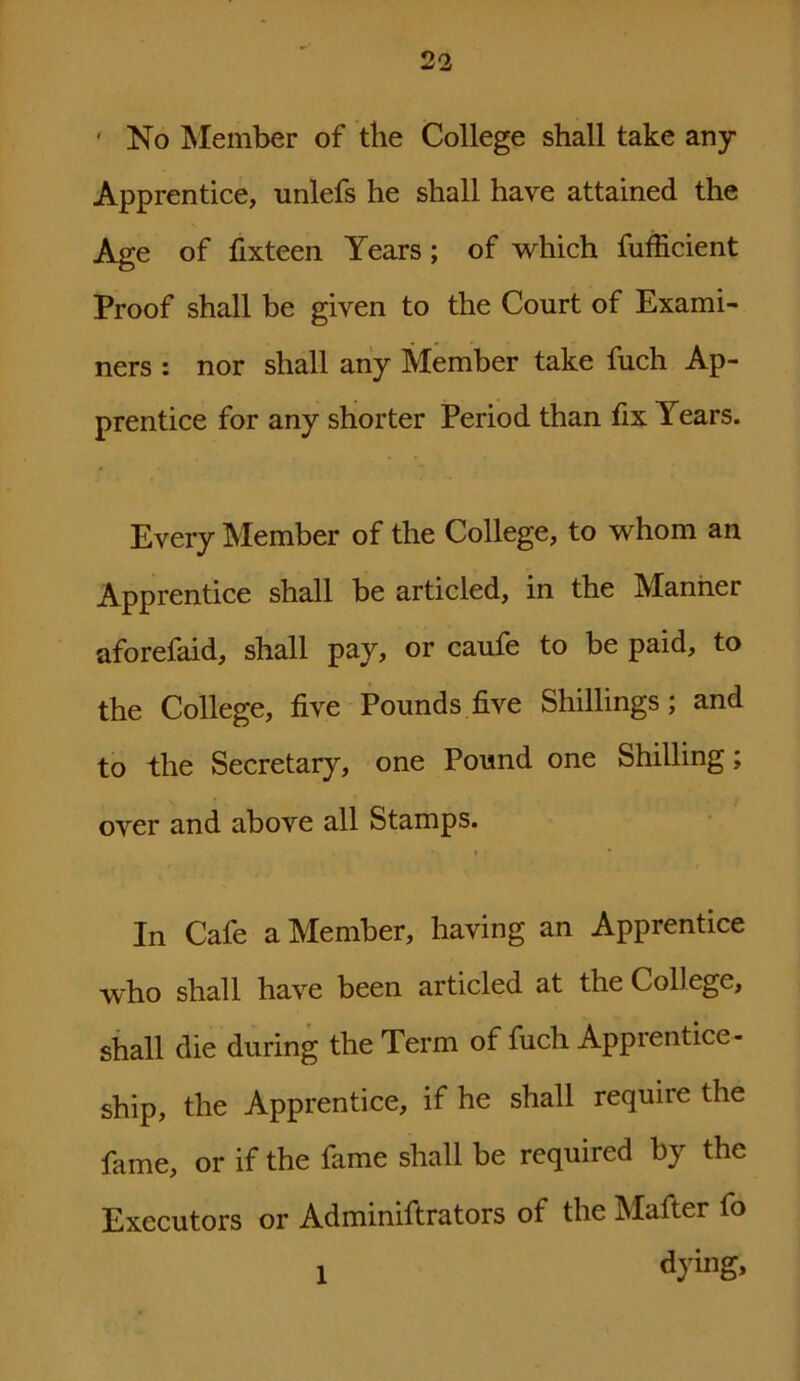 ' No Member of the College shall take any Apprentice, unlefs he shall have attained the Age of fixteen Years; of which fufficient Proof shall be given to the Court of Exami- ners : nor shall any Member take fuch Ap- prentice for any shorter Period than fix Years. Every Member of the College, to whom an Apprentice shall be articled, in the Manner aforefaid, shall pay, or caufe to be paid, to the College, five Pounds five Shillings; and to the Secretary, one Pound one Shilling; over and above all Stamps. • » • In Cafe a Member, having an Apprentice who shall have been articled at the College, shall die during the Term of fuch Apprentice- ship, the Apprentice, if he shall require the fame, or if the fame shall be required by the Executors or Adminiftrators of the Mafter fo 1 dying,