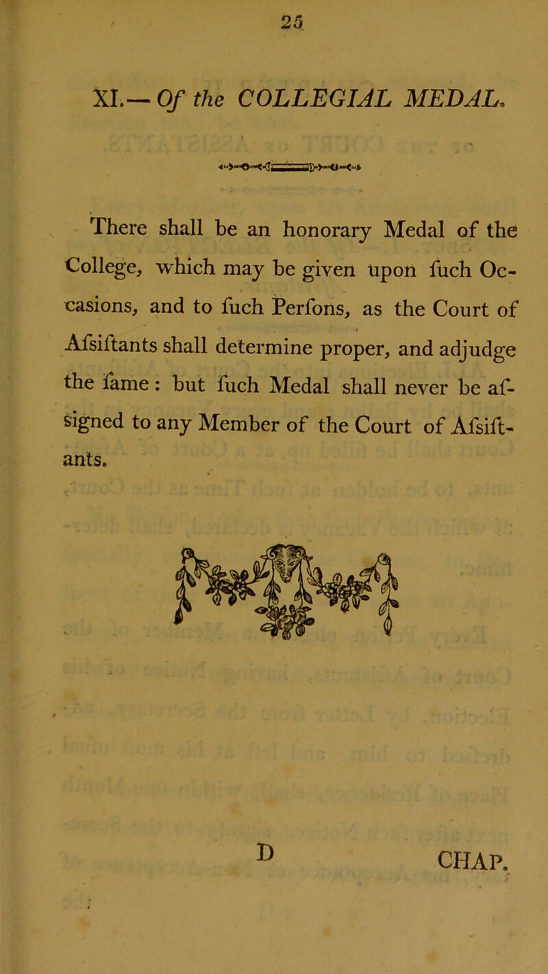 XI.— Of the COLLEGIAL MEDAL. There shall be an honorary Medal of the College, which may be given Upon fuch Oc- casions, and to fuch Perfons, as the Court of Afsiftants shall determine proper, and adjudge the fame: but fuch Medal shall never be as- signed to any Member of the Court of Afsift- ants. D CHAP.