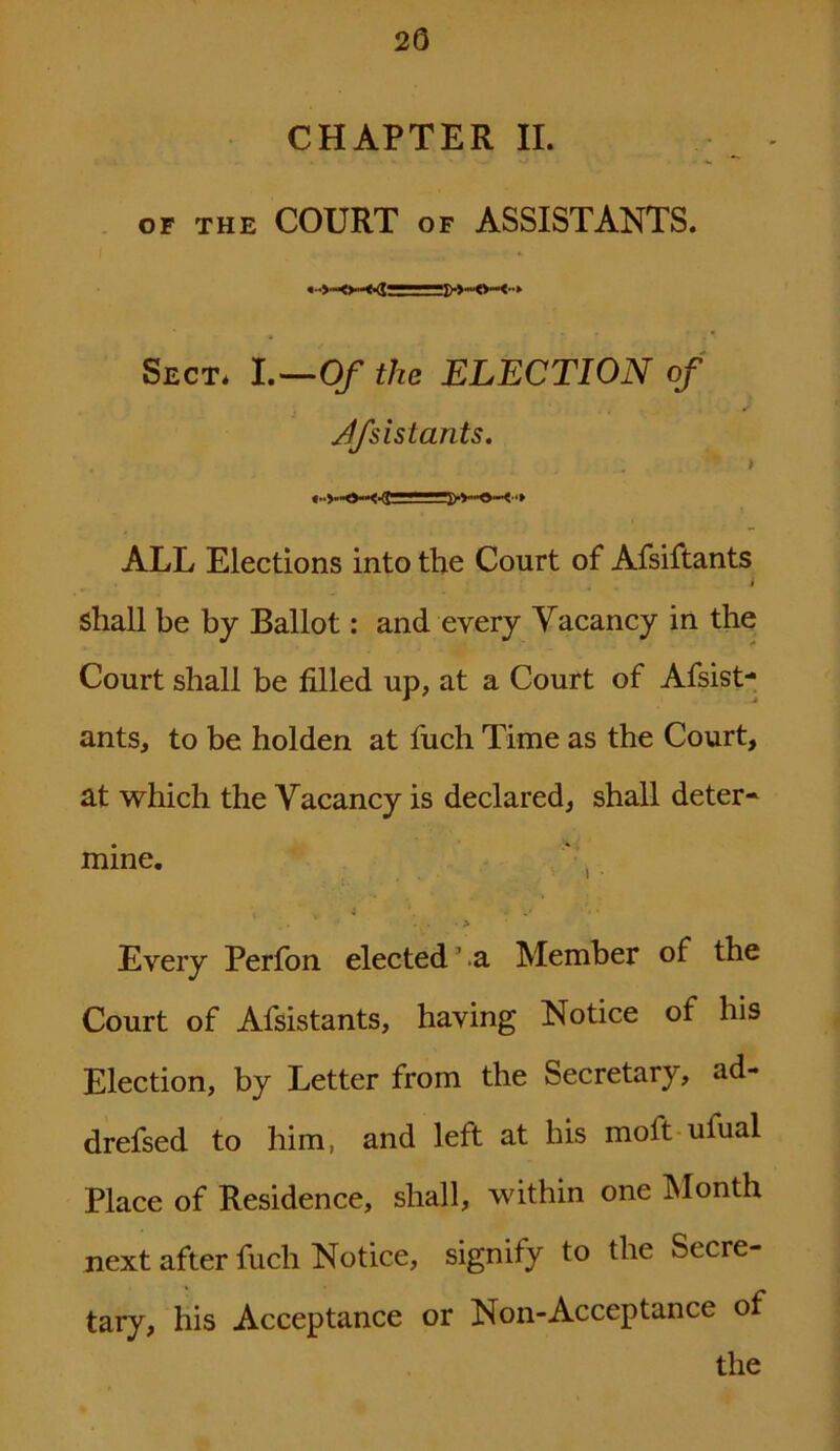 20 CHAPTER II. OF THE COURT OF ASSISTANTS. Sect. I .—Of the ELECTION of Jfsistants. ALL Elections into the Court of Afsiftants . ? , i shall be by Ballot: and every Vacancy in the Court shall be filled up, at a Court of Afsist- ants, to be holden at fuch Time as the Court, at which the Vacancy is declared, shall deter- mine. _. • > Every Perfon elected ’ a Member of the Court of Afsistants, having Notice of his Election, by Letter from the Secretary, ad- drefsed to him, and left at his moil ufual Place of Residence, shall, within one Month next after fuch Notice, signify to the Secre- tary, his Acceptance or Non-Acceptance of the