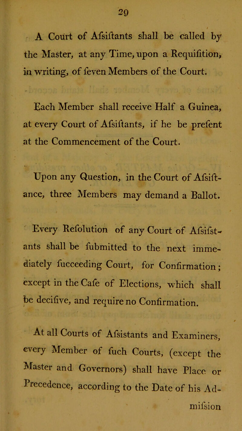 A Court of Afsiftants shall be called by the Master, at any Time, upon a Requifition, in writing, of feven Members of the Court. Each Member shall receive Half a Guinea, at every Court of Afsiftants, if he be prefent at the Commencement of the Court. Upon any Question, in the Court of Afsift- ance, three Members may demand a Ballot. Every Refolution of any Court of Afsifst- ants shall be fubmitted to the next imme- diately fucceeding Court, for Confirmation; except in the Cafe of Elections, which shall be decifive, and require no Confirmation. At all Courts of Afsistants and Examiners, every Member of fuch Courts, (except the Master and Governors) shall have Place or Precedence, according to the Date of his Ad- mifsion