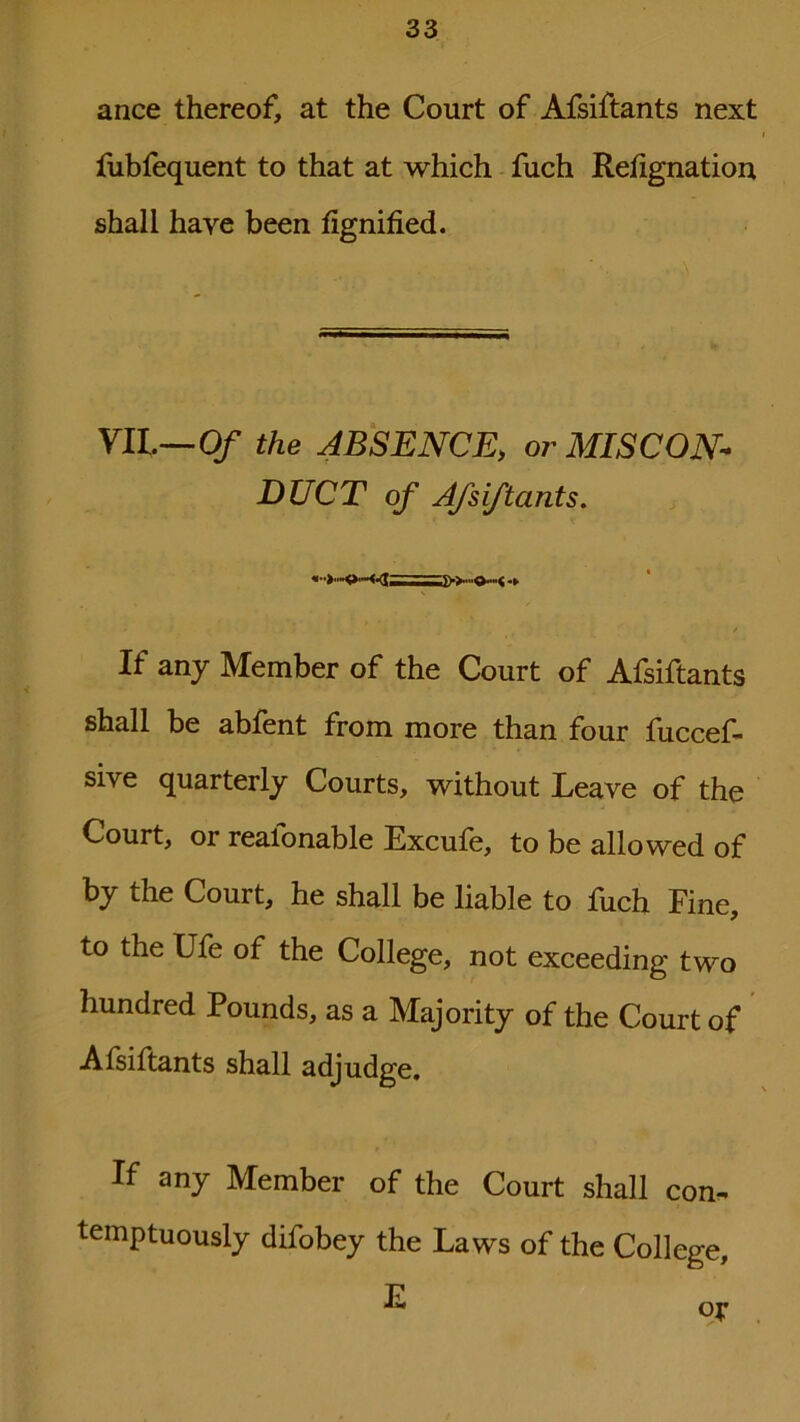 ance thereof, at the Court of Afsiftants next fubfequent to that at which fuch Resignation shall haye been fignified. VII.—Of the ABSENCE, or MISCON- DUCT of Afsiftants. If any Member of the Court of Afsiftants shall be abfent from more than four fuccef- sive quarterly Courts, without Leave of the Court, or realonable Excule, to be allowed of by the Court, he shall be liable to fuch Fine, to the Ufe of the College, not exceeding two hundred Pounds, as a Majority of the Court of Afsiftants shall adjudge. If any Member of the Court shall con- temptuously difobey the Laws of the College, E or