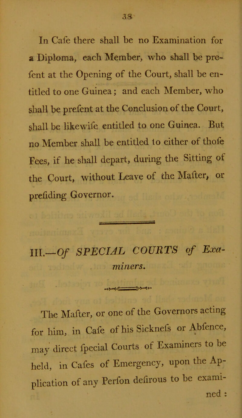 In Cafe there shall be no Examination for a Diploma, each Member, who shall be pre- fent at the Opening of the Court, shall be en- titled to one Guinea; and each Member, who shall be prefent at the Conclusion of the Court, shall be like wife entitled to one Guinea. But no Member shall be entitled to either of thofe Fees, if he shall depart, during the Sitting of the Court, without Leave of che Mafter, or prefiding Governor. HI.—0/ SPECIAL COURTS of Exa- miners. The Mafter, or one of the Governors acting for him, in Cafe of his Sicknefs or Abfence, may direct fpecial Courts of Examiners to be held, in Cafes of Emergency, upon the Ap- plication of any Perfon defirous to be exami- ned :