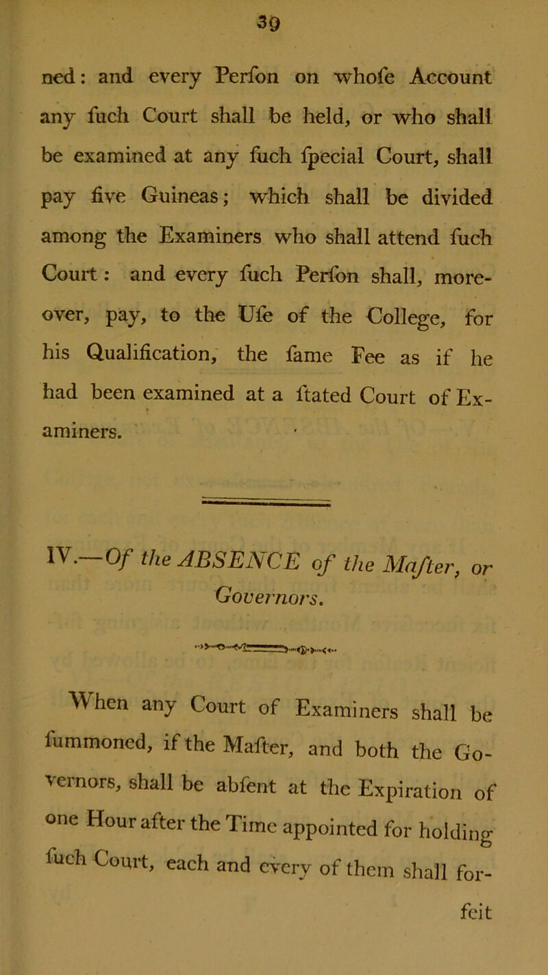 ned: and every Perfon on whofe Account any fuch Court shall be held, or who shall be examined at any fuch Ipecial Court, shall pay five Guineas; which shall be divided among the Examiners who shall attend fuch Court: and every fuch Perfon shall, more- over, pay, to the Ufe of the College, for his Qualification, the fame Fee as if he had been examined at a ftated Court of Ex- aminers. IV.—Of the ABSENCE cf the Mafter, or Gove?'nors. When any Court of Examiners shall be lummoned, if the Mafter, and both the Go- vernors, shall be abfent at the Expiration of one Hour after the Time appointed for holding luch Court, each and every of them shall for-