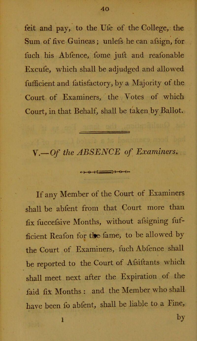 feit and pay, to the Ufe of the College, the Sum of five Guineas; unlefs he can afsign, for fuch his Abfence, fome juft and reafonable Excufe, which shall be adjudged and allowed fufficient and fatisfactory, by a Majority of the Court of Examiners, the Votes of which Court, in that Behalf, shall be taken by Ballot. V.— Of the ABSENCE of Examiners. If any Member of the Court of Examiners shall be abfent from that Court more than fix fuccefsive Months, without afsigning fuf- ficient Reafon for tile fame, to he allowed by the Court of Examiners, fuch Abfence shall be reported to the Court of Afsiftants which shall meet next after the Expiration of the faid fix Months : and the Member who shall haye been fo abfent, shall be liable to a Fine, 1 by