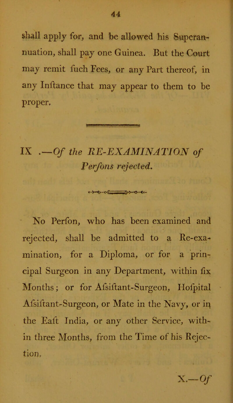 shall apply for, and be allowed his Superan- nuation, shall pay one Guinea. But the Court may remit fuch Fees, or any Part thereof, in any Inftance that may appear to them to be proper. IX .—Of the RE-EXAMINATION of Perfons rejected. No Perfon, who has been examined and rejected, shall be admitted to a Re-exa- mination, for a Diploma, or for a prin- cipal Surgeon in any Department, within fix Months ; or for Afsiftant-Surgeon, Hofpital Afsiftant-Surgeon, or Mate in the Navy, or in the Eaft India, or any other Service, with- in three Months, from the Time of his Rejec- tion. X.-Of