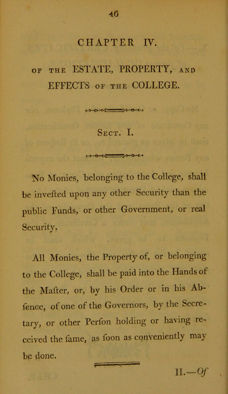 40 CHAPTER IV. of the ESTATE, PROPERTY, and EFFECTS of the COLLEGE. Sect. I. ■ » No Monies, belonging to the College, shall be invefted upon any other Security than the public Funds, or other Government, or real Security. All Monies, the Property of, or belonging to the College, shall be paid into the Hands of the Mafter, or, by his Order or in his Ab- fence, of one of the Governors, by the Secie- tary, or other Perfon holding or having re- ceived the lame, as foon as conveniently may bp done. r 11—0/