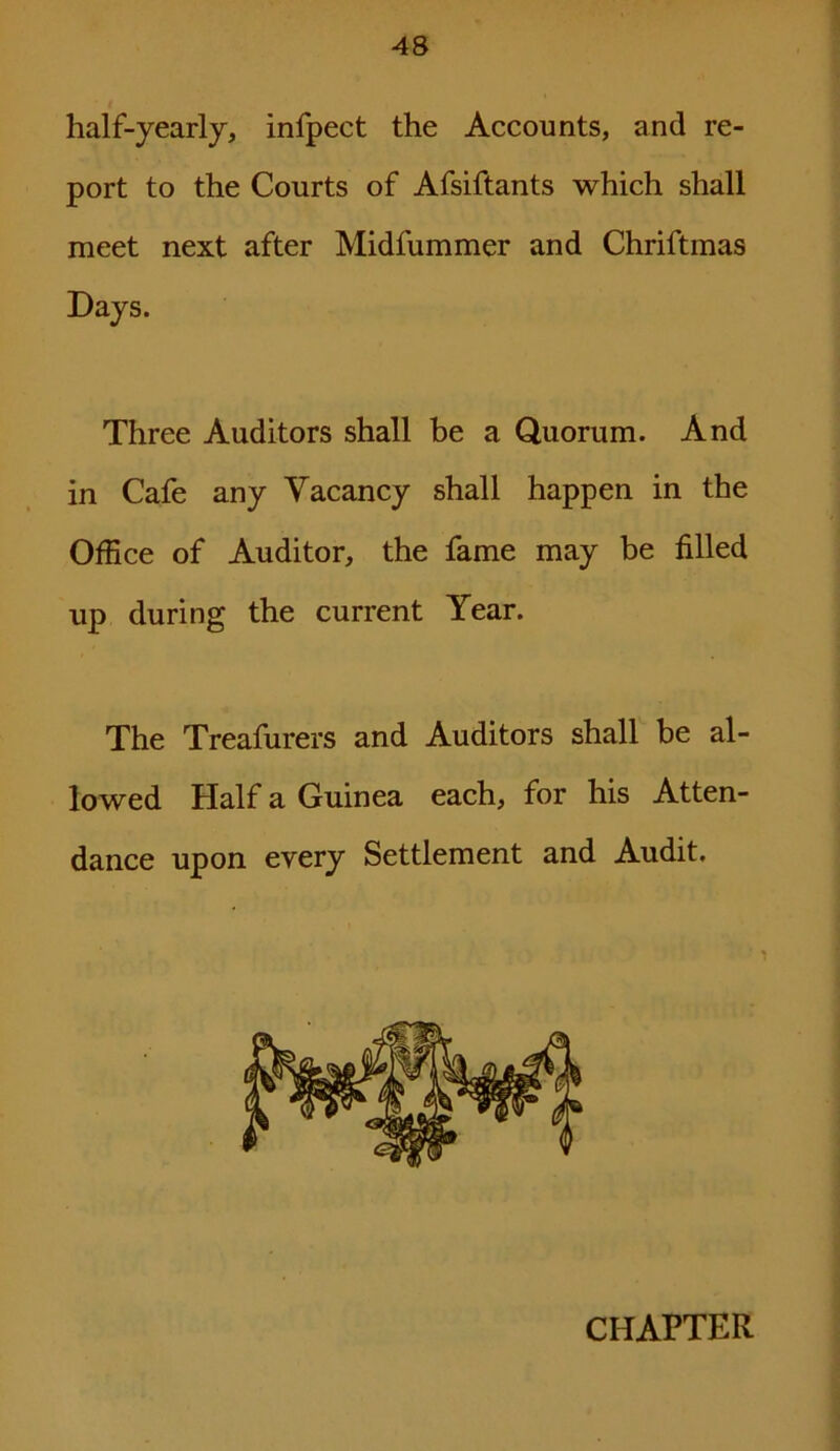 half-yearly, infpect the Accounts, and re- port to the Courts of Afsiftants which shall meet next after Midfummer and Chriftmas Days. Three Auditors shall be a Quorum. And in Cafe any Vacancy shall happen in the Office of Auditor, the fame may be filled up during the current Year. The Treafurers and Auditors shall be al- lowed Half a Guinea each, for his Atten- dance upon every Settlement and Audit. CHAPTER