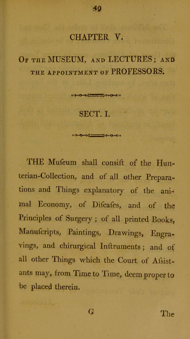 CHAPTER V. Of the MUSEUM, and LECTURES; and THE APPOINTMENT OF PROFESSORS. <•■>-«-«<-(j: SECT. I. THE Mufeum shall consift of the Hun- terian-Collection, and of all other Prepara- tions and Things explanatory of the ani- mal Economy, of Difeafes, and of the Principles of Surgery ; of all printed Books, Manufcripts, Paintings, Drawings, Engra- vings, and chirurgical Inftruments ; and of all other Things which the Court of Afsist- ants may, from Time to lime, deem proper to be placed therein. G The