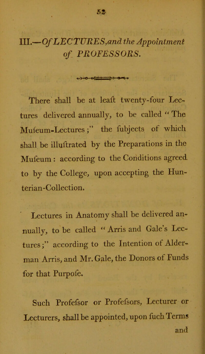 III.—Of LECTURES,and the Appointment of PROFESSORS. There shall be at leaft twenty-four Lec- tures delivered annually, to be called “ The Mufeum-Lecturesthe fubjects of which shall be illuftrated by the Preparations in the Mufeum : according to the Conditions agreed to by the College, upon accepting the Hun- terian-Collection, Lectures in Anatomy shall he delivered an- nually, to be called “ Arris and Gale s Lec- tures;” according to the Intention of Aider- man Arris, and Mr. Gale, the Donors of Funds for that Purpofe. Such Profefsor or Profefsors, Lecturer or Lecturers, shall be appointed, upon fuch Terms and