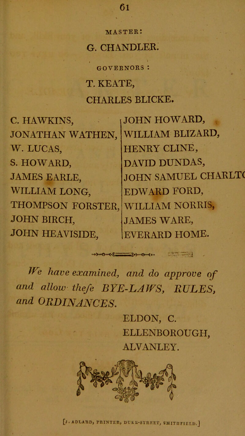 master: G. CHANDLER. GOVERNORS: T. KEATE, CHARLES BLICKE. C. HAWKINS, JONATHAN WATHEN, W. LUCAS, S. HOWARD, JAMES EARLE, WILLIAM LONG, THOMPSON FORSTER, JOHN BIRCH, JOHN HEAVISIDE, JOHN HOWARD, WILLIAM BLIZARD, HENRY CLINE, DAVID DUNDAS, JOHN SAMUEL CHARLTC EDWARD FORD, WILLIAM NORRIS, JAMES WARE, EVERARD FIOME. We have examined, and do approve of and allow thefe BYE-LAWS, RULES, and ORDINANCES. ELDON, C. ELLENBOROUGH, ALVANLEY. [j.ADLARD, PRINTER, DUKE-STREET, SMITB FIE T.D.]