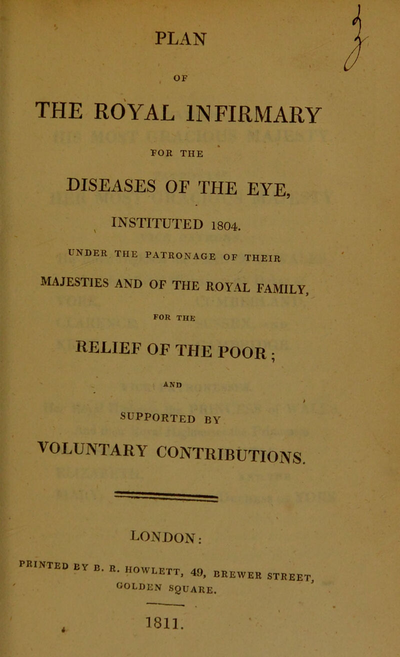 PLAN THE ROYAL INFIRMARY FOR THE DISEASES OF THE EYE, , INSTITUTED 1804. UNDER THE PATRONAGE OF THEIR majesties and of the royal family, FOR THE RELIEF OF THE POOR ; and SUPPORTED BY VOLUNTARY CONTRIBUTIONS. LONDON: printed by B. R. HOWLETT, 49, BREWER STREET, golden SQUARE. 1811.