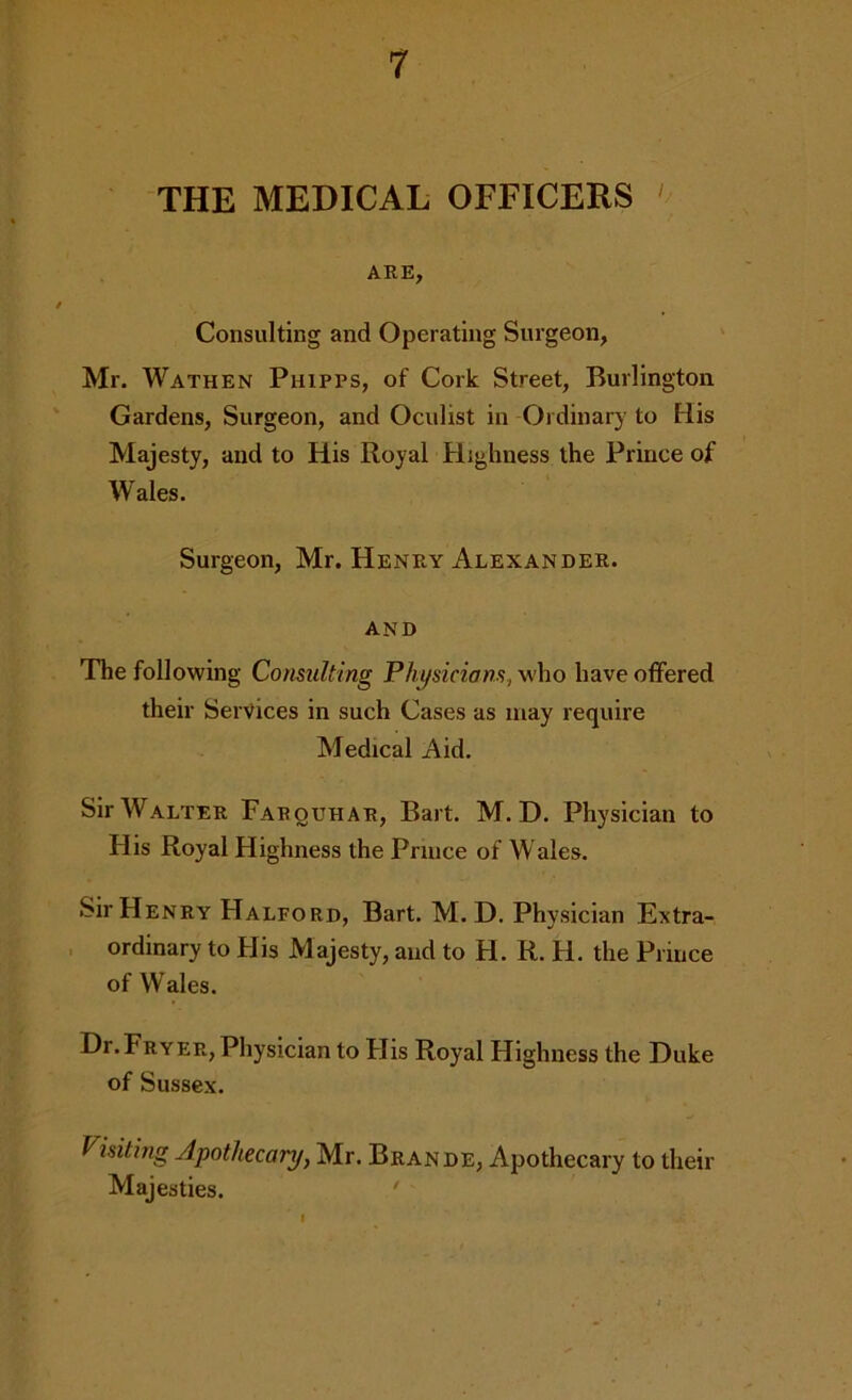 THE MEDICAL OFFICERS ' ARE, Consulting and Operating Surgeon, Mr. Wathen Phipps, of Cork Street, Burlington Gardens, Surgeon, and Oculist in Ordinary to His Majesty, and to His Royal Highness the Prince of Wales. Surgeon, Mr. Henry Alexander. AND The following Consulting Physicians, who have offered their Services in such Cases as may require Medical Aid. Sir Walter Farquhar, Bart. M. D. Physician to His Royal Highness the Prince of Wales. Sir Henry Halford, Bart. M. D. Physician Extra- , ordinary to His Majesty, and to H. R. H. the Prince of Wales. Dr.Fryer, Physician to His Royal Highness the Duke of Sussex. Visiting Apothecary, Mr. Brande, Apothecary to their Majesties. ‘