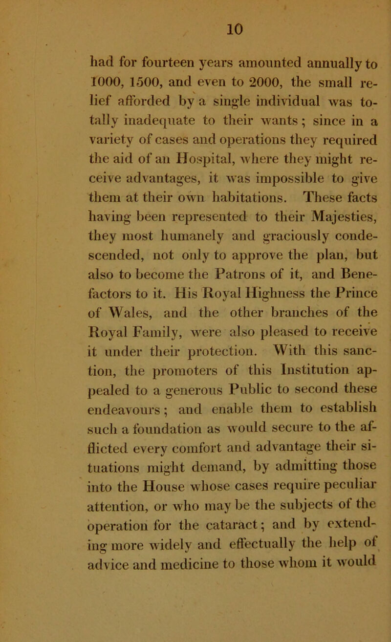 had for fourteen years amounted annually to 1000, 1500, and even to 2000, the small re- V lief afforded by a single individual was to- tally inadequate to their wants; since in a variety of cases and operations they required the aid of an Hospital, where they might re- ceive advantages, it was impossible to give them at their own habitations. These facts having been represented to their Majesties, they most humanely and graciously conde- scended, not only to approve the plan, but also to become the Patrons of it, and Bene- factors to it. His Royal Highness the Prince of Wales, and the other branches of the Royal Family, were also pleased to receive it under their protection. With this sanc- tion, the promoters of this Institution ap- pealed to a generous Public to second these endeavours; and enable them to establish such a foundation as would secure to the af- flicted every comfort and advantage their si- tuations might demand, by admitting those into the House whose cases require peculiar attention, or who may be the subjects of the operation for the cataract; and by extend- ing more widely and effectually the help ot advice and medicine to those whom it would