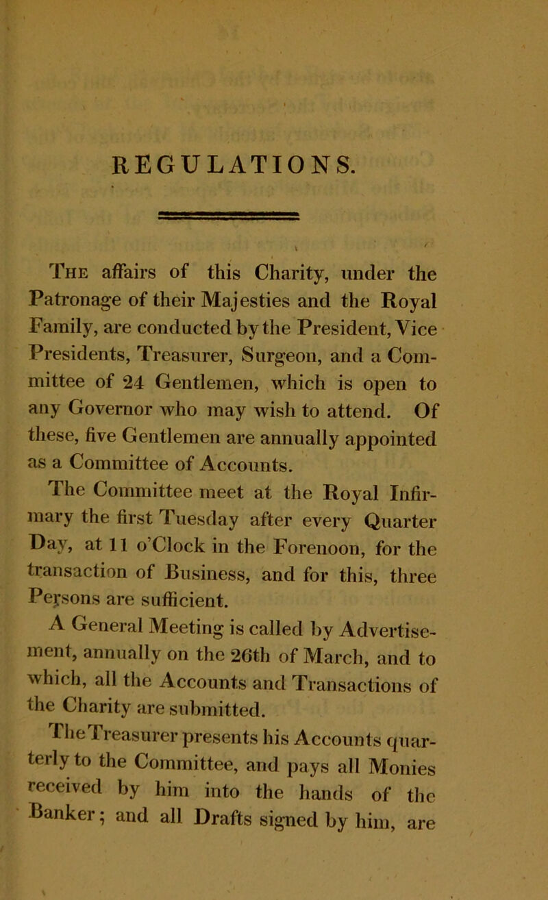 REGULATIONS. The affairs of this Charity, under the Patronage of their Majesties and the Royal Family, are conducted by the President, Vice Presidents, Treasurer, Surgeon, and a Com- mittee of 24 Gentlemen, which is open to any Governor who may wish to attend. Of these, five Gentlemen are annually appointed as a Committee of Accounts. The Committee meet at the Royal Infir- mary the first Tuesday after every Quarter Day, at 11 o’Clock in the Forenoon, for the transaction of Business, and for this, three Peysons are sufficient. A General Meeting is called by Advertise- ment, annually on the 26th of March, and to which, all the Accounts and Transactions of the Charity are submitted. riieTreasurer presents his Accounts quar- terly to the Committee, and pays all Monies received by him into the hands of the Banker; and all Drafts signed by him, are
