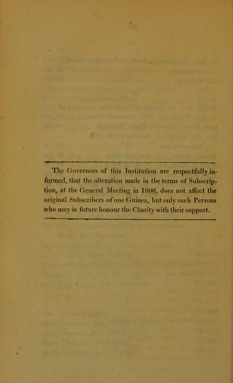 The Governors of this Institution are respectfully in- formed, that the alteration made in the terms of Subscrip- tion, at the General Meeting in 1806, does not affect the original Subscribers of one Guinea, but only such Persons who may in future honour the Charity with their support.