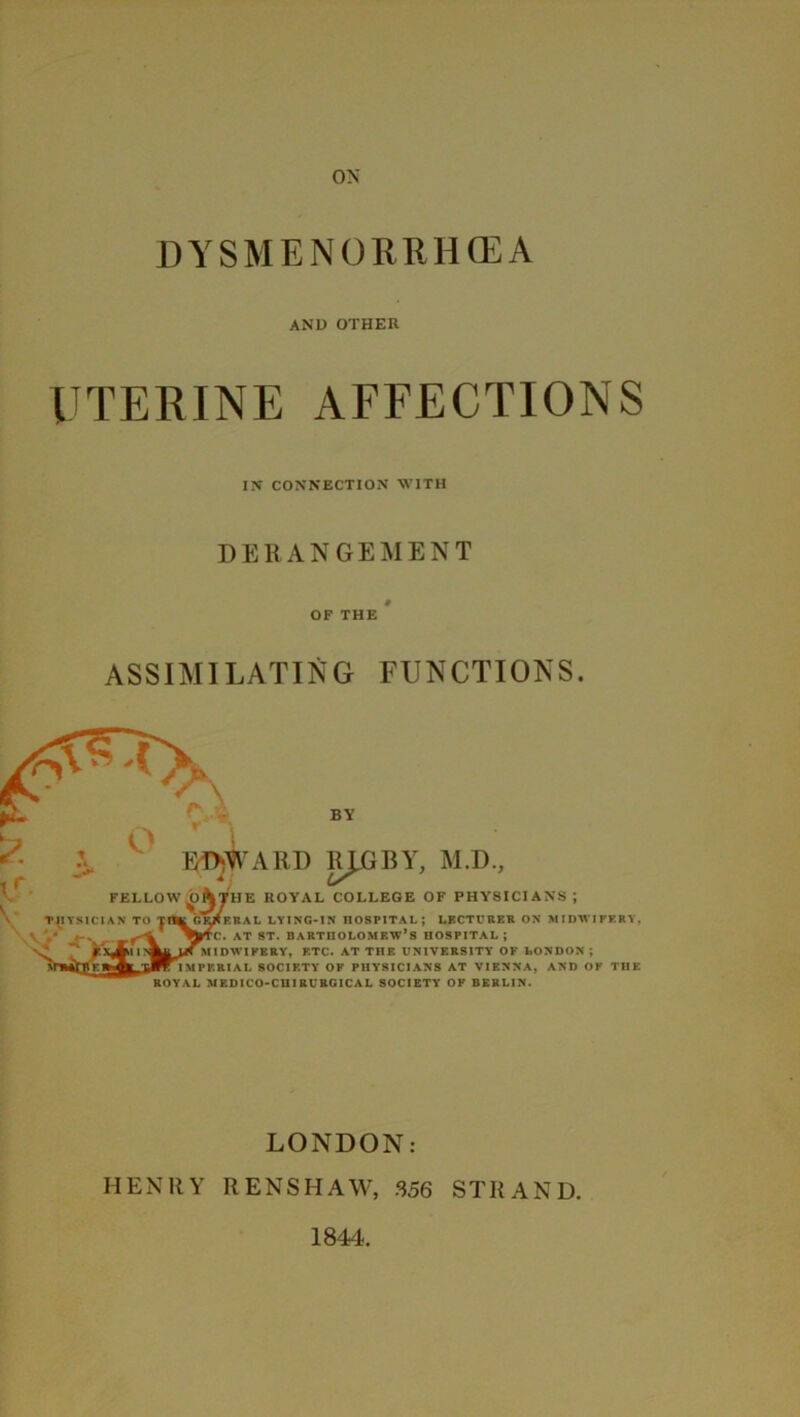 DYSMENORRHCEA AND OTHER UTERINE AFFECTIONS IN CONNECTION WITH DERANGEMENT OF THE ASSIMILATING FUNCTIONS. BY FELLOW TJIYSICIAN TO EDWARD RJ.GBY, M.D. HE ROYAL COLLEGE OF PHYSICIANS ; KRAL LYING-IN HOSPITAL; LECTURER ON MIDWIFERY, . at st. Bartholomew’s hospital; IDWIFBRY, ETC. AT THE UNIVERSITY OF LONDON ; PF.RIAL SOCIETY OF PHYSICIANS AT VIENNA, AND OF THE ROYAL MEDICO-CHI RURG1CAL SOCIETY OF BERLIN. LONDON: HENRY RENSHAW, 356 STRAND. 1844.