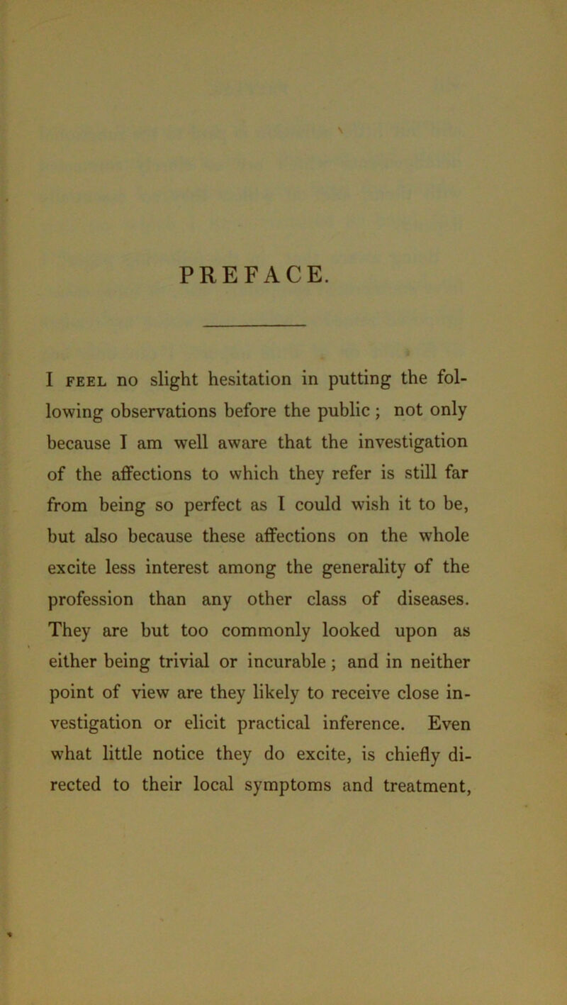 \ PREFACE. I feel no slight hesitation in putting the fol- lowing observations before the public ; not only because I am well aware that the investigation of the affections to which they refer is still far from being so perfect as I could wish it to be, but also because these affections on the whole excite less interest among the generality of the profession than any other class of diseases. They are but too commonly looked upon as either being trivial or incurable; and in neither point of view are they likely to receive close in- vestigation or elicit practical inference. Even what little notice they do excite, is chiefly di- rected to their local symptoms and treatment, %