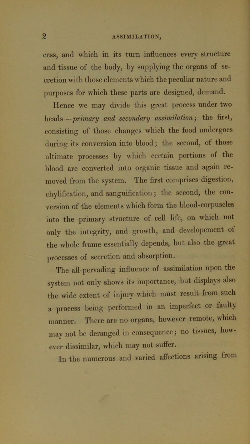 cess, and which in its turn influences every structure and tissue of the body, by supplying the organs of se- cretion with those elements which the peculiar nature and purposes for which these parts are designed, demand. Hence we may divide this great process under two heads—primary and secondary assimilation-, the first, consisting of those changes which the food undergoes during its conversion into blood; the second, of those ultimate processes by which certain portions of the blood are converted into organic tissue and again re- moved from the system. The first comprises digestion, chylification, and sanguification; the second, the con- version of the elements which form the blood-corpuscles into the primary structure of cell life, on which not only the integrity, and growth, and developement ot the whole frame essentially depends, but also the great processes of secretion and absorption. The all-pervading influence of assimilation upon the system not only shows its importance, but displays also the wide extent of injury which must result from such a process being performed in an imperfect 01 faulty manner. There are no organs, however remote, which may not be deranged in consequence; no tissues, how - ever dissimilar, which may not suffer. In the numerous and varied affections arising from