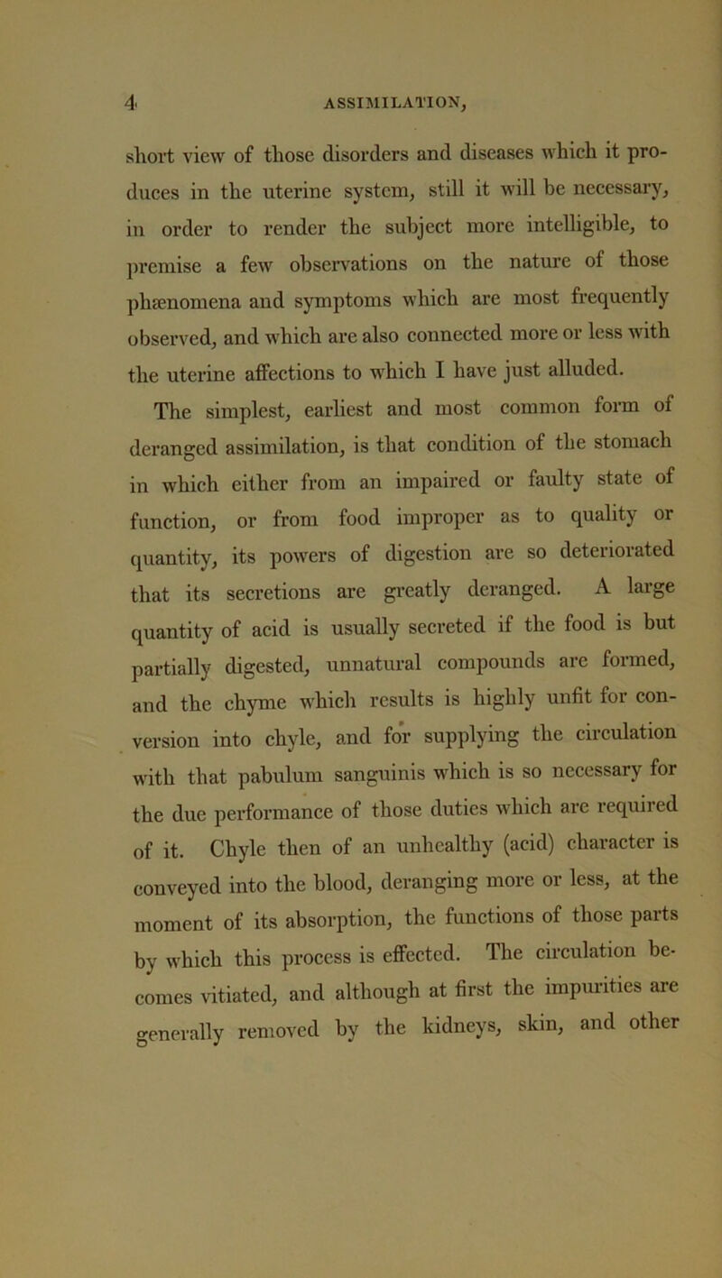 short view of those disorders and diseases which it pro- duces in the uterine system, still it will be necessary, in order to render the subject more intelligible, to premise a few observations on the nature of those phfenomena and symptoms which are most frequently observed, and which are also connected more or less with the uterine affections to which I have just alluded. The simplest, earliest and most common form of deranged assimilation, is that condition of the stomach in which either from an impaired or faulty state of function, or from food improper as to quality or quantity, its powers of digestion are so deteriorated that its secretions are greatly deranged. A large quantity of acid is usually secreted if the food is but partially digested, unnatural compounds are formed, and the chyme which results is highly unfit for con- version into chyle, and for supplying the circulation with that pabulum sanguinis which is so necessary for the due performance of those duties which are required of it. Chyle then of an unhealthy (acid) character is conveyed into the blood, deranging more or less, at the moment of its absorption, the functions of those parts by which this process is effected. The circulation be- comes vitiated, and although at first the impurities are generally removed by the kidneys, skin, and other