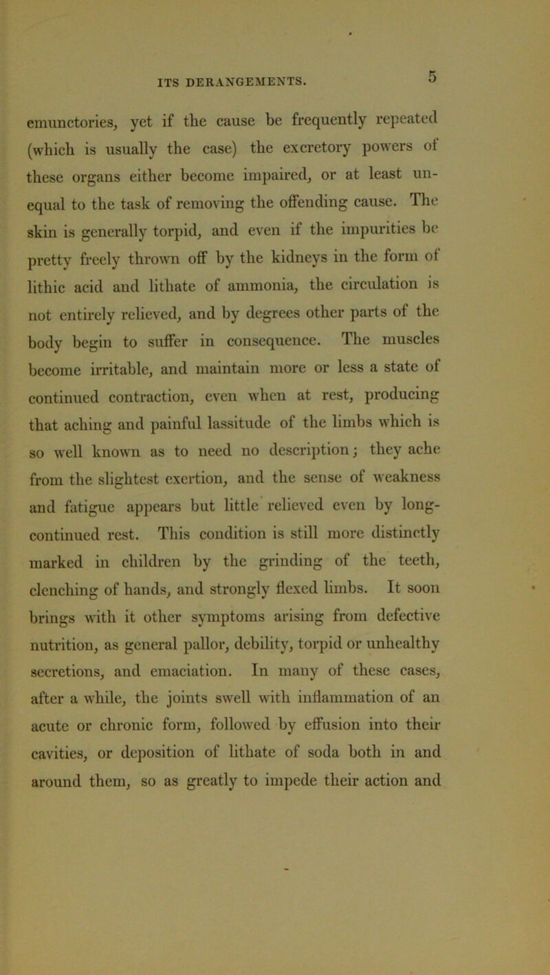 emunctories, yet if the cause be frequently repeated (which is usually the case) the excretory powers ot these organs either become impaired, or at least un- equal to the task of removing the offending cause. The skin is generally torpid, and even if the impurities he pretty freely thrown off by the kidneys in the form of lithic acid and lithate of ammonia, the circulation is not entirely relieved, and by degrees other parts of the body begin to suffer in consequence. The muscles become irritable, and maintain more or less a state of continued contraction, even when at rest, producing that aching and painful lassitude of the limbs which is so well known as to need no description; they ache from the slightest exertion, and the sense of weakness and fatigue appears but little relieved even by long- continued rest. This condition is still more distinctly marked in children by the grinding of the teeth, clenching of hands, and strongly flexed limbs. It soon brings with it other symptoms arising from defective nutrition, as general pallor, debility, torpid or unhealthy secretions, and emaciation. In many of these cases, after a while, the joints swell with inflammation of an acute or chronic form, followed by effusion into their cavities, or deposition of lithate of soda both in and around them, so as greatly to impede their action and