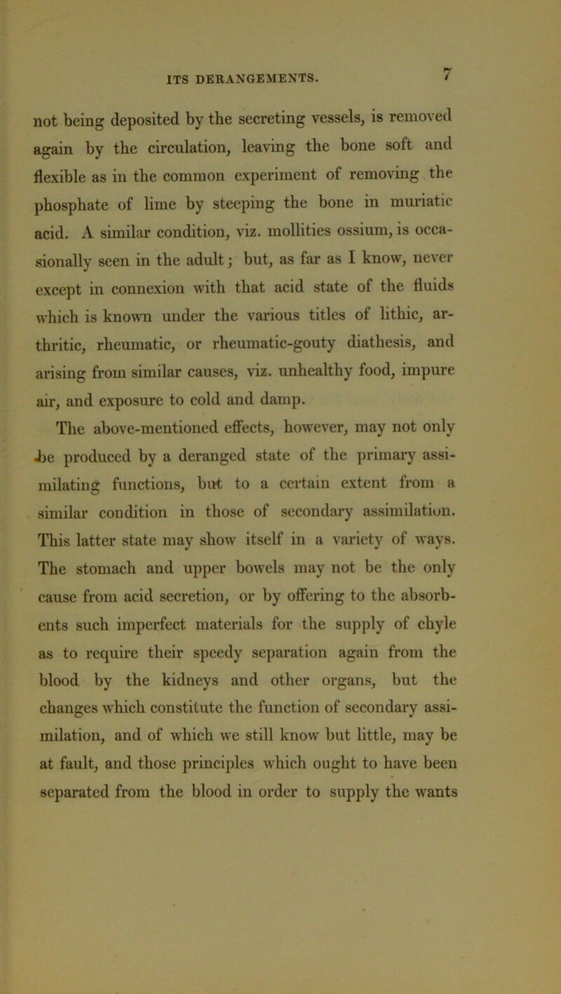 not being deposited by the secreting vessels, is removed again by the circulation, leaving the bone soft and flexible as in the common experiment of removing the phosphate of lime by steeping the bone in muriatic acid. A similar condition, viz. mollities ossium, is occa- sionally seen in the adult; but, as far as I know, never except in connexion with that acid state of the fluids which is known under the various titles of litbic, ar- thritic, rheumatic, or rheumatic-gouty diathesis, and arising from similar causes, viz. unhealthy food, impure air, and exposure to cold and damp. The above-mentioned effects, however, may not only .be produced by a deranged state of the primary assi- milating functions, but to a certain extent from a similar condition in those of secondary assimilation. This latter state may show itself in a variety of ways. The stomach and upper bowels may not be the only cause from acid secretion, or by offering to the absorb- ents such imperfect materials for the supply of chyle as to require their speedy separation again from the blood by the kidneys and other organs, but the changes which constitute the function of secondary assi- milation, and of which we still know but little, may be at fault, and those principles which ought to have been separated from the blood in order to supply the wants