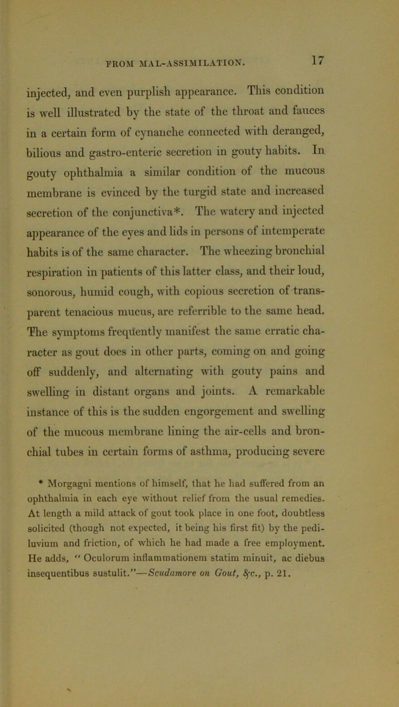 ■FROM MAL-ASSIMILATION. injected; and even purplish appearance. This condition is well illustrated by the state of the throat and fauces in a certain form of cynanche connected with deraugcd, bilious and gastro-enteric secretion in gouty habits. In gouty ophthalmia a similar condition of the mucous membrane is evinced by the turgid state and increased secretion of the conjunctiva*. The watery and injected appearance of the eyes and lids in persons of intemperate habits is of the same character. The wheezing bronchial respiration in patients of this latter class, and their loud, sonorous, humid cough, with copious secretion of trans- parent tenacious mucus, are referrible to the same head. The symptoms frequently manifest the same erratic cha- racter as gout does in other parts, coming on and going off suddenly, and alternating with gouty pains and swelling in distant organs and joints. A remarkable instance of this is the sudden engorgement and swelling of the mucous membrane lining the air-cells and bron- chial tubes in certain forms of asthma, producing severe * Morgagni mentions of himself, that he had suffered from an ophthalmia in each eye without relief from the usual remedies. At length a mild attack of gout took place in one foot, doubtless solicited (though not expected, it being his first fit) by the pedi- luvium and friction, of which he had made a free employment. He adds, “ Oculorum inflammationem statim minuit, ac diebus insequentibus sustulit.”—Scudamore on Gout, fyc., p. 21.