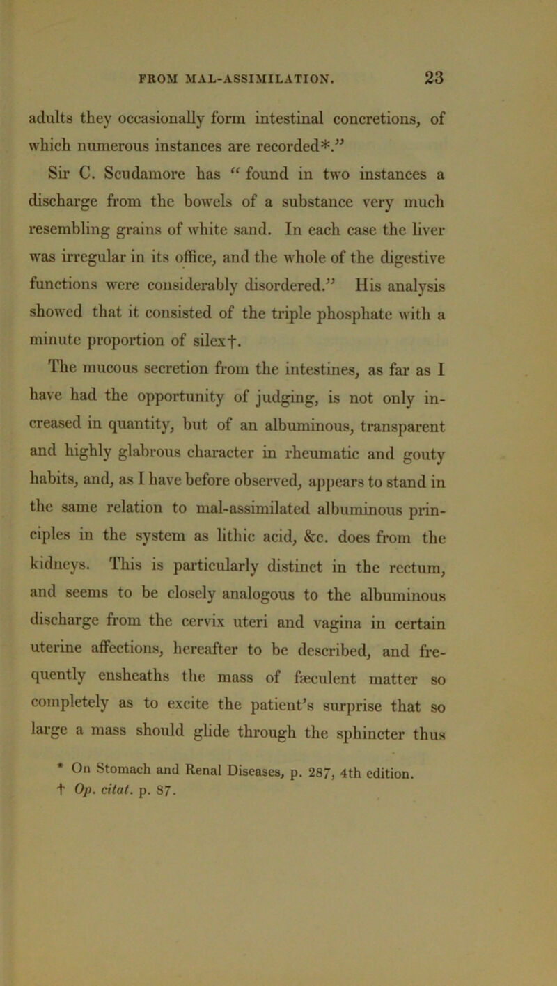 aclults they occasionally form intestinal concretions, of which numerous instances are recorded*.” Sir C. Scudamore has “ found in two instances a discharge from the bowels of a substance very much resembling grains of white sand. In each case the liver was irregular in its office, and the whole of the digestive functions were considerably disordered.” Ilis analysis showed that it consisted of the triple phosphate with a minute proportion of silexf. The mucous secretion from the intestines, as far as I have had the opportunity of judging, is not only in- creased in quantity, but of an albuminous, transparent and highly glabrous character in rheumatic and gouty habits, and, as I have before observed, appears to stand in the same relation to mal-assimilated albuminous prin- ciples in the system as lithic acid, &c. does from the kidneys. This is particularly distinct in the rectum, and seems to be closely analogous to the albuminous discharge from the cervix uteri and vagina in certain uterine affections, hereafter to be described, and fre- quently ensheaths the mass of feculent matter so completely as to excite the patient’s surprise that so large a mass should glide through the sphincter thus * On Stomach and Renal Diseases, p. 287, 4th edition. t Op. citat. p. 87.