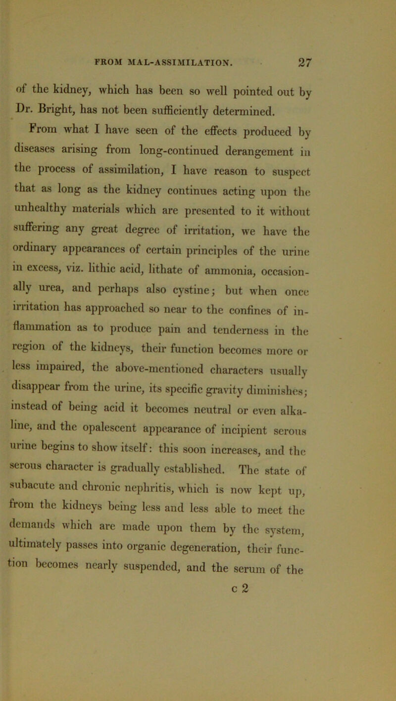 of the kidney, which has been so well pointed out by Dr. Bright, has not been sufficiently determined. From what I have seen of the effects produced by diseases arising from long-continued derangement in the process of assimilation, I have reason to suspect that as long as the kidney continues acting upon the unhealthy materials which are presented to it without suffering any great degree of irritation, we have the ordinary appearances of certain principles of the urine in excess, viz. lithic acid, lithate of ammonia, occasion- ally urea, and perhaps also cystine; but when once ii 1 itation has approached so near to the confines of in- flammation as to produce pain and tenderness in the region of the kidneys, their function becomes more or less impamed, the above-mentioned characters usually disappear from the urine, its specific gravity diminishes; instead of being acid it becomes neutral or even alka- line, and the opalescent appearance of incipient serous mine begins to show itself: this soon increases, and the serous character is gradually established. The state of subacute and chronic nephritis, which is now kept up, from the kidneys being less and less able to meet the demands which are made upon them by the system, ultimately passes into organic degeneration, their func- tion becomes nearly suspended, and the serum of the c 2