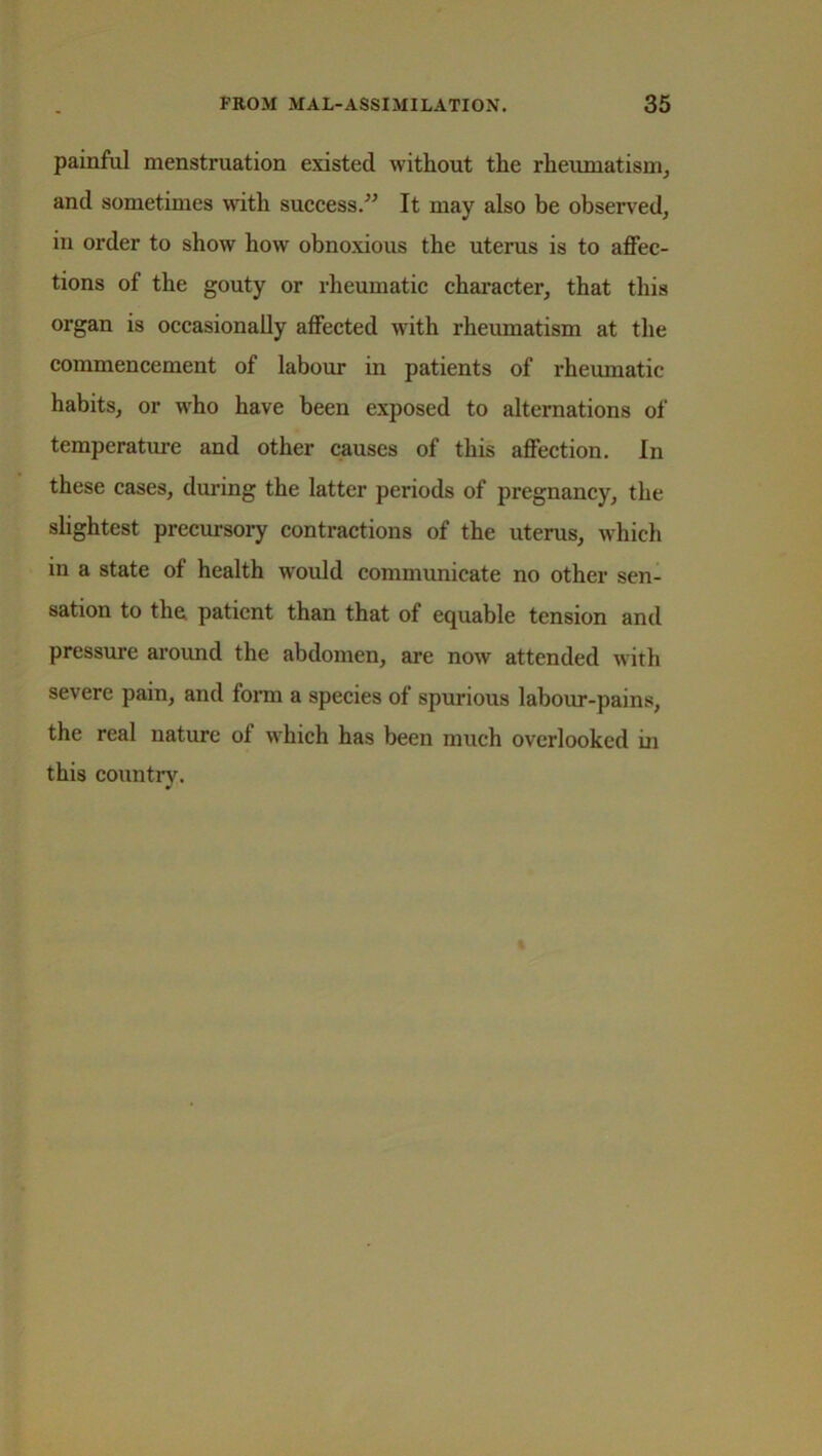 painful menstruation existed without the rheumatism, and sometimes with success.” It may also be observed, in order to show how obnoxious the uterus is to affec- tions of the gouty or rheumatic character, that this organ is occasionally affected with rheumatism at the commencement of labour in patients of rheumatic habits, or who have been exposed to alternations of temperature and other causes of this affection. In these cases, during the latter periods of pregnancy, the slightest precursory contractions of the uterus, which in a state of health would communicate no other sen- sation to the. patient than that of equable tension and pressure around the abdomen, are now attended with severe pain, and form a species of spurious labour-pains, the real nature oi which has been much overlooked in this country.