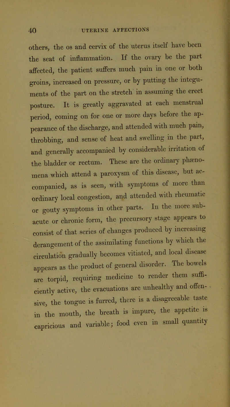 others, the os and cervix of the uterus itself have been the seat of inflammation. If the ovary be the part affected, the patient suffers much pain in one or both groins, increased on pressure, or by putting the integu- ments of the part on the stretch in assuming the erect posture. It is greatly aggravated at each menstrual period, coming on for one or more days before the ap- pearance of the discharge, and attended with much pain, throbbing, and sense of heat and swelling in the part, and generally accompanied by considerable irritation of the bladder or rectum. These are the ordinary plneno- mena which attend a paroxysm of this disease, but ac- companied, as is seen, with symptoms of more than ordinary local congestion, and attended with rheumatic or gouty symptoms in other parts. In the more sub- acute or chronic form, the precursory stage appears to consist of that series of changes produced by increasing derangement of the assimilating functions by which the circulation gradually becomes vitiated, and local disease appears as the product of general disorder. The bowels are torpid, requiring medicine to render them suffi- ciently active, the evacuations are unhealthy and offen- - sive, the tongue is furred, there is a disagreeable taste in the mouth, the breath is impure, the appetite is capricious and variable; food even in small quantity