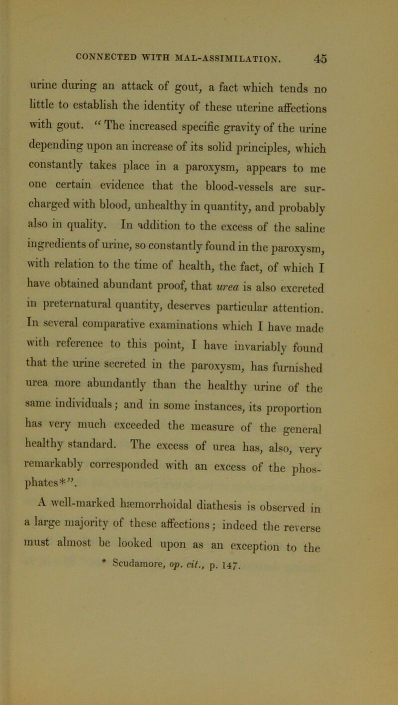 urine during an attack of gout, a fact which tends no little to establish the identity of these uterine affections with gout. “ The increased specific gravity of the urine depending upon an increase of its solid principles, which constantly takes place in a paroxysm, appears to me one certain evidence that the blood-vessels are sur- charged with blood, unhealthy in quantity, and probably also in quality. In addition to the excess of the saline ingredients of mine, so constantly found in the paroxysm, with relation to the time of health, the fact, of which I have obtained abundant proof, that urea is also excreted in preternatural quantity, deserves particular attention. In several comparative examinations which I have made with reference to this point, I have invariably found that the urine secreted in the paroxysm, has furnished m ea moi e abundantly than the healthy urine of the same individuals; and in some instances, its proportion has very much exceeded the measure of the general healthy standard. The excess of urea has, also, very remarkably corresponded with an excess of the phos- phates*”. A well-marked hemorrhoidal diathesis is observed in a large majority of these affections; indeed the reverse must almost be looked upon as an exception to the