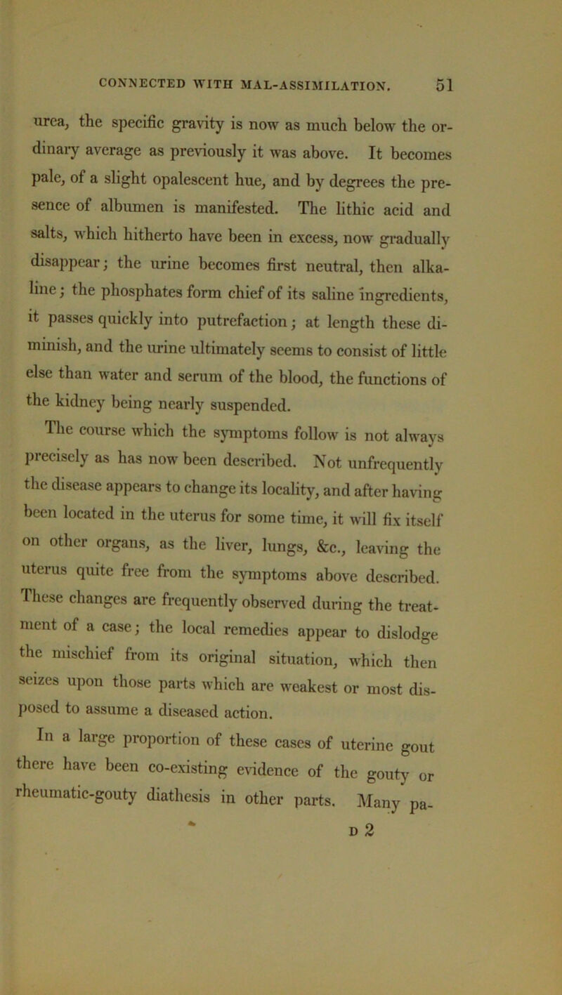 urea, the specific gravity is now as much below the or- dinary average as previously it was above. It becomes pale, of a slight opalescent hue, and by degrees the pre- sence of albumen is manifested. The lithic acid and salts, which hitherto have been in excess, now gradually disappear; the urine becomes first neutral, then alka- line ; the phosphates form chief of its saline ingredients, it passes quickly into putrefaction; at length these di- minish, and the urine ultimately seems to consist of little else than water and serum of the blood, the functions of the kidney being nearly suspended. The course which the symptoms follow is not always precisely as has now been described. Not unfrequently the disease appears to change its locality, and after having been located in the uterus for some time, it will fix itself on other organs, as the liver, lungs, &c., leaving the uterus quite free from the symptoms above described. These changes are frequently observed during the treat- ment of a case; the local remedies appear to dislodge the mischief from its original situation, which then seizes upon those parts which are weakest or most dis- posed to assume a diseased action. In a large proportion of these cases of uterine gout there have been co-existing evidence of the gouty or rheumatic-gouty diathesis in other parts. Many pa- d 2