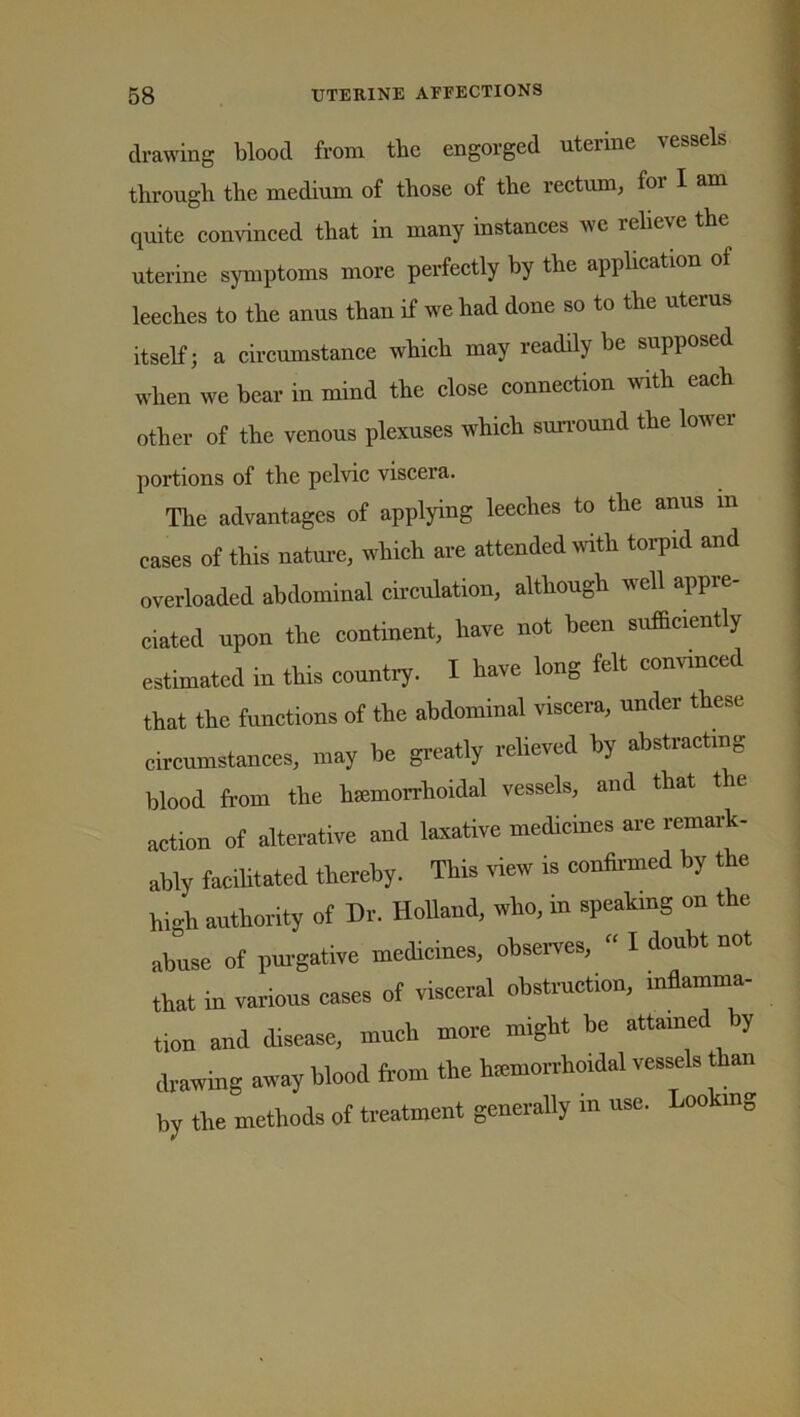 drawing blood from the engorged uterine vessels through the medium of those of the rectum, foi I am quite convinced that in many instances we relieve the uterine symptoms more perfectly by the application of leeches to the anus than if we had done so to the uterus itself; a circumstance which may readily be supposed when we bear in mind the close connection with each other of the venous plexuses which surround the lowei portions of the pelvic viscera. The advantages of applying leeches to the anus in cases of this nature, which are attended with torpid and overloaded abdominal circulation, although well appre- ciated upon the continent, have not been sufficiently estimated in this country. I have long felt convinced that the functions of the abdominal viscera, under these circumstances, may be greatly relieved by abstracting blood from the hemorrhoidal vessels, and that the action of alterative and laxative medicines are remark- ably facilitated thereby. This view is confirmed by the high authority of Dr. Holland, who, in speaking on the abuse of purgative medicines, observes,  I doubt not that in various cases of visceral obstruction, inflamma- tion and disease, much more might be attained by drawing away blood from the hemorrhoidal vessels than by the methods of treatment generally in use. Looking