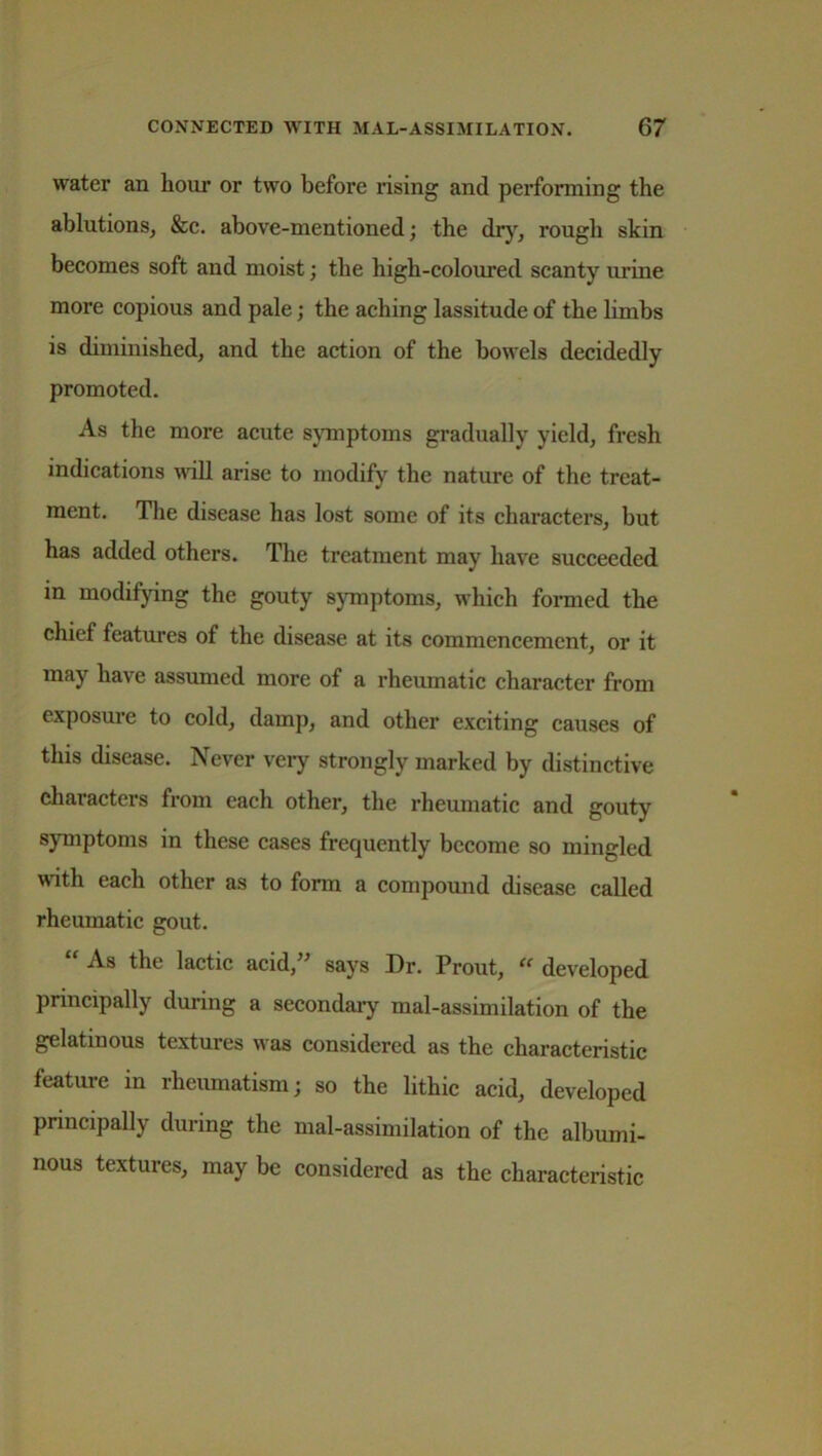 water an hour or two before rising and performing the ablutions, &c. above-mentioned; the dry, rough skin becomes soft and moist; the high-coloured scanty urine more copious and pale; the aching lassitude of the limbs is diminished, and the action of the bowels decidedly promoted. As the more acute symptoms gradually yield, fresh indications Avail arise to modify the nature of the treat- ment. The disease has lost some of its characters, but has added others. The treatment may have succeeded, in modifying the gouty symptoms, which formed the chief features of the disease at its commencement, or it may have assumed more of a rheumatic character from exposure to cold, damp, and other exciting causes of this disease. Never very strongly marked by distinctive characters from each other, the rheumatic and gouty symptoms in these cases frequently become so mingled with each other as to form a compound disease called rheumatic gout. As the lactic acid, says Dr. Trout, <e developed principally during a secondary mal-assimilation of the gelatinous textures was considered as the characteristic feature in rheumatism; so the lithic acid, developed principally during the mal-assimilation of the albumi- nous textures, may be considered as the characteristic