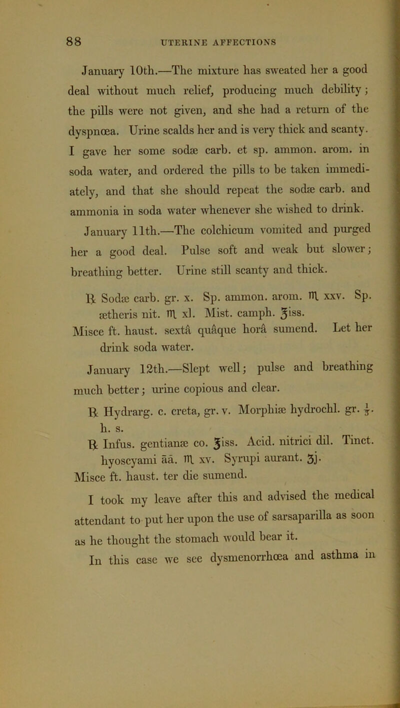 January 10th.—The mixture has sweated her a good deal without much relief, producing much debility; the pills were not given, and she had a return of the dyspnoea. Urine scalds her and is very thick and scanty. I gave her some sodae carb. et sp. ammon. arom. in soda water, and ordered the pills to be taken immedi- ately, and that she should repeat the soda; carb. and ammonia in soda water whenever she wished to drink. January 11th.—The colchicum vomited and purged her a good deal. Pulse soft and weak but slower; breathing better. Urine still scanty and thick. Ik Sodte carb. gr. x. Sp. ammon. arom. n\ xxv. Sp. setheris nit. TU. xl. Mist, camph. giss. Misce ft. haust. sexta quaque bora sumend. Let her drink soda wrater. January 12th.—Slept well; pulse and breathing much better; urine copious and clear. R Hydrarg. c. creta, gr. v. Morphia; hydrochl. gr. h. s. R Infus. gentiame co. giss. Acid, nitrici dil. Tinct. liyoscyami aa. n\ xv. Syrupi aurant. 3j- Misce ft. haust. ter die sumend. I took my leave after this and advised the medical attendant to put her upon the use of sarsaparilla as soon as he thought the stomach would hear it. In this case we see dysmenorrhoea and asthma in