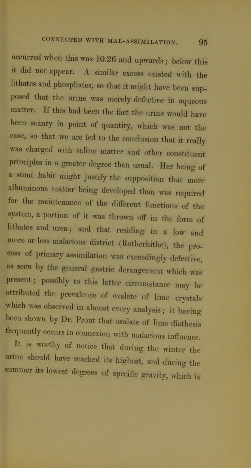 occurred when this was 10.26 and upwards; below this it did not appear. A similar excess existed with the lithates and phosphates, so that it might have been sup- posed that the urine was merely defective in aqueous matter. If this had been the fact the urine would have been scanty in point of quantity, which was not the case, so that we are led to the conclusion that it really was charged with saline matter and other constituent principles in a greater degree than usual. Her being of a stout habit might justify the supposition that more albuminous matter being developed than was required for the maintenance of the different functions of the system, a portion of it was thrown off in the form of lithates and urea; and that residing in a low and more or less malarious district (Rotherhithe), the pro- cess of primary assimilation was exceedingly defective, as seen by the general gastric derangement which was present; possibly to this latter circumstance may be attributed the prevalence of oxalate of lime crystals which was observed in almost every analysis; it having been shown by Dr. Prout that oxalate of lime diathesis frequently occurs in connexion with malarious influence. It is worthy of notice that during the winter the urine should have reached its highest, and during the summer its lowest degrees of specific gravity, which is