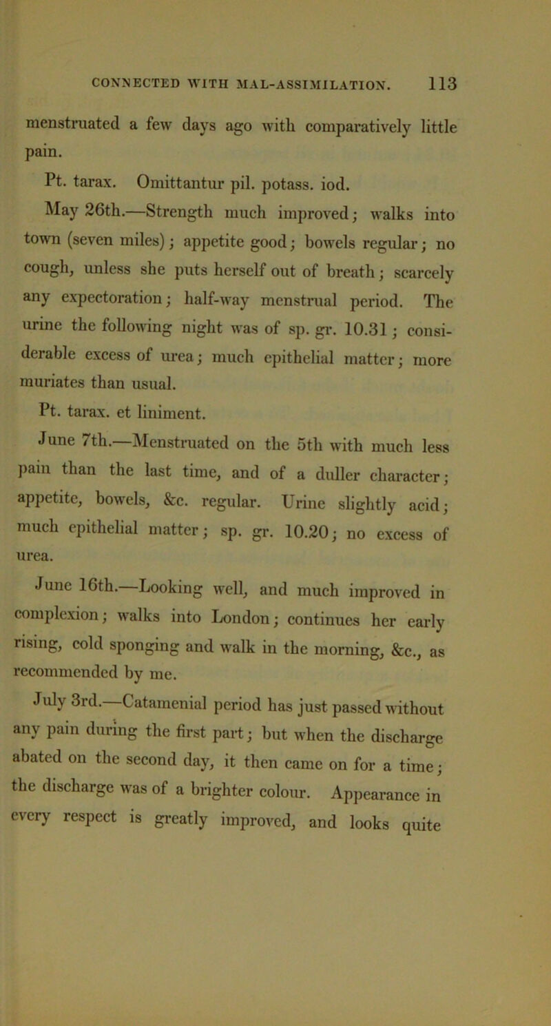 menstruated a few days ago with comparatively little pain. Pt. tarax. Omittantur pil. potass, iod. May 26th.—Strength much improved; walks into town (seven miles); appetite good; bowels regular; no cough, unless she puts herself out of breath; scarcely any expectoration; half-way menstrual period. The urine the following night was of sp. gr. 10.31; consi- derable excess of urea; much epithelial matter; more muriates than usual. Pt. tarax. et liniment. June 7th.—Menstruated on the 5th with much less Pain than the last time, and of a duller character; appetite, bowels, &c. regular. Urine slightly acid; much epithelial matter; sp. gr. 10.20; no excess of urea. June 16th.—Looking well, and much improved in complexion; walks into London; continues her early rising, cold sponging and walk in the morning, &c., as recommended by me. July 3rd. Catamenial period has just passed without any pain during the first part; but when the discharge abated on the second day, it then came on for a time; the discharge was of a brighter colour. Appearance in every respect is greatly improved, and looks quite