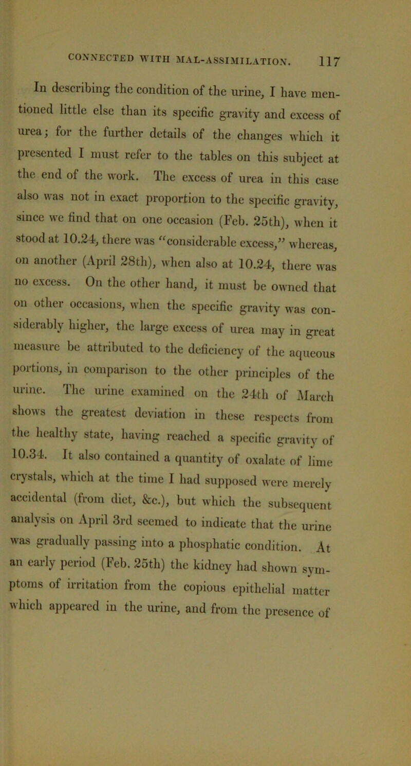 In describing the condition of the urine, I have men- tioned little else than its specific gravity and excess of urea; for the further details of the changes which it presented I must refer to the tables on this subject at the end of the work. The excess of urea in this case also was not in exact proportion to the specific gravity, since we find that on one occasion (Feb. 25th), when it stood at 10.24, there was “considerable excess,” whereas, on another (April 28th), when also at 10.24, there was no excess. On the other hand, it must be owned that on other occasions, when the specific gravity was con- siderably higher, the large excess of urea may in great measure be attributed to the deficiency of the aqueous portions, in comparison to the other principles of the urine. The urine examined on the 24th of March shows the greatest deviation in these respects from the healthy state, having reached a specific gravity of 10.34. It also contained a quantity of oxalate of lime crystals, which at the time I had supposed were merely accidental (from diet, &c.), but which the subsequent analysis on April 3rd seemed to indicate that the urine was gradually passing into a phosphatic condition. At an early period (Feb. 25th) the kidney had shown sym- ptoms of irritation from the copious epithelial matter which appeared iu the urine, and from the presence of