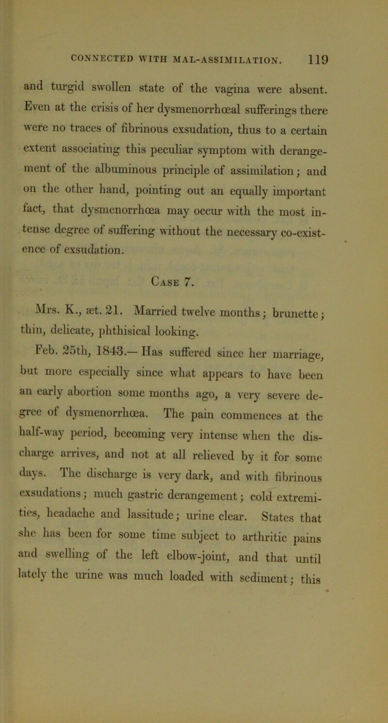 and turgid swollen state of the vagina were absent. Even at the crisis of her dysmenorrhoeal sufferings there were no traces of fibrinous exsudation, thus to a certain extent associating this peculiar symptom with derange- ment of the albuminous principle of assimilation; and on the other hand, pointing out an equally important fact, that dysmenorrhoea may occur with the most in- tense degree of suffering without the necessary co-exist- ence of exsudation. Case 7. Mrs. K., jet. 21. Married twelve months; brunette; thin, delicate, phthisical looking. Feb. 25th, 1843.—Has suffered since her marriage, but more especially since what appears to have been an early abortion some months ago, a very severe de- gree of dysmenorrhoea. The pain commences at the half-way period, becoming very intense when the dis- charge arrives, and not at all relieved by it for some days. The discharge is very dark, and with fibrinous exsudations; much gastric derangement; cold extremi- ties, headache and lassitude; urine clear. States that she has been for some time subject to arthritic pains and swelling of the left elbow-joint, and that until lately the urine was much loaded with sediment; this