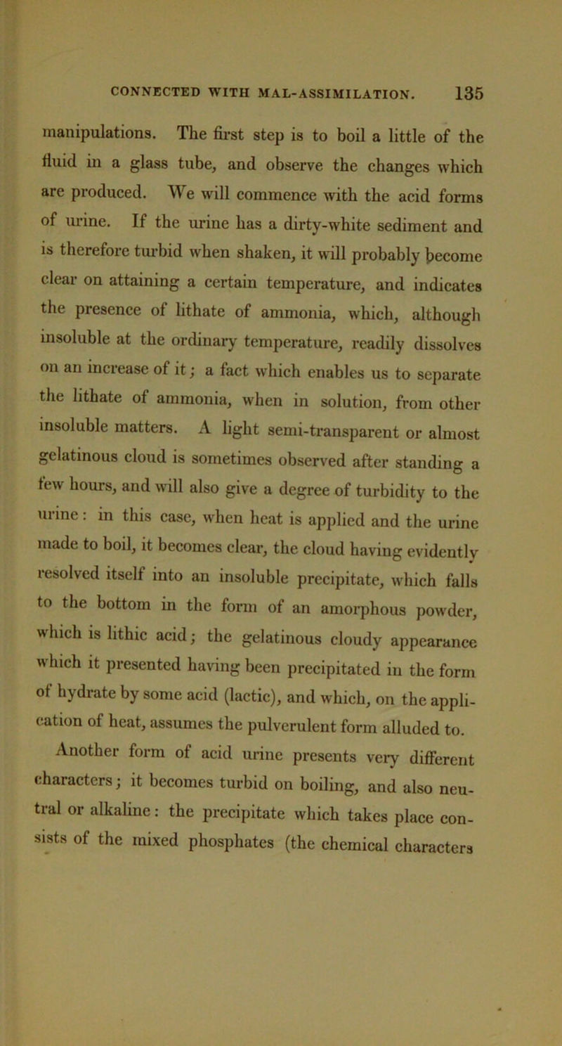 manipulations. The first step is to boil a little of the fiuid in a glass tube, and observe the changes which are produced. We will commence with the acid forms of urine. If the urine has a dirty-white sediment and is therefore turbid when shaken, it will probably become clear on attaining a certain temperature, and indicates the presence of lithate of ammonia, which, although insoluble at the ordinary temperature, readily dissolves on an increase of it; a fact which enables us to separate the lithate of ammonia, when in solution, from other insoluble matters. A light semi-transparent or almost gelatinous cloud is sometimes observed after standing a few hours, and will also give a degree of turbidity to the urine: in this case, when heat is applied and the urine made to boil, it becomes clear, the cloud having evidently resolved itself into an insoluble precipitate, which falls to the bottom in the form of an amorphous powder, which is lithic acid; the gelatinous cloudy appearance w hich it presented having been precipitated in the form of hydrate by some acid (lactic), and which, on the appli- cation of heat, assumes the pulverulent form alluded to. Another form of acid urine presents very different characters; it becomes turbid on boiling, and also neu- tral or alkaline: the precipitate which takes place con- sists of the mixed phosphates (the chemical characters