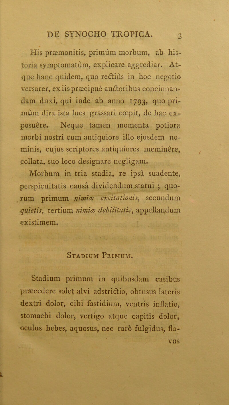 His praemonitis, primum morbum, ab his- toria symptomatum, explicare aggrediar. At- que hanc quidem, quo regiius in hoc negotio versarer, ex iis praecipue auctoribus concinnan- dam duxi, qui inde ab anno 1793, quo pri- mum dira ista lues grassari coepit, de hac ex- posuere. Neque tamen momenta potiora morbi nostri cum antiquiore illo ejusdem no- minis, cujus scriptores antiquiores meminere, collata, suo loco designare negligam. Morbum in tria stadia, re ipsa suadente, perspicuitatis causa dividendum statui ; quo- rum primum nimice excitationis, secundum quietis, tertium nimice debilitatis, appellandum existimem. Stadium Primum. Stadium primum in quibusdam casibus praecedere solet alvi adstri&io, obtusus lateris dextri dolor, cibi fastidium, ventris inflatio, stomachi dolor, vertigo atque capitis dolor, oculus hebes, aquosus, nec raro fulgidus, fla- vus